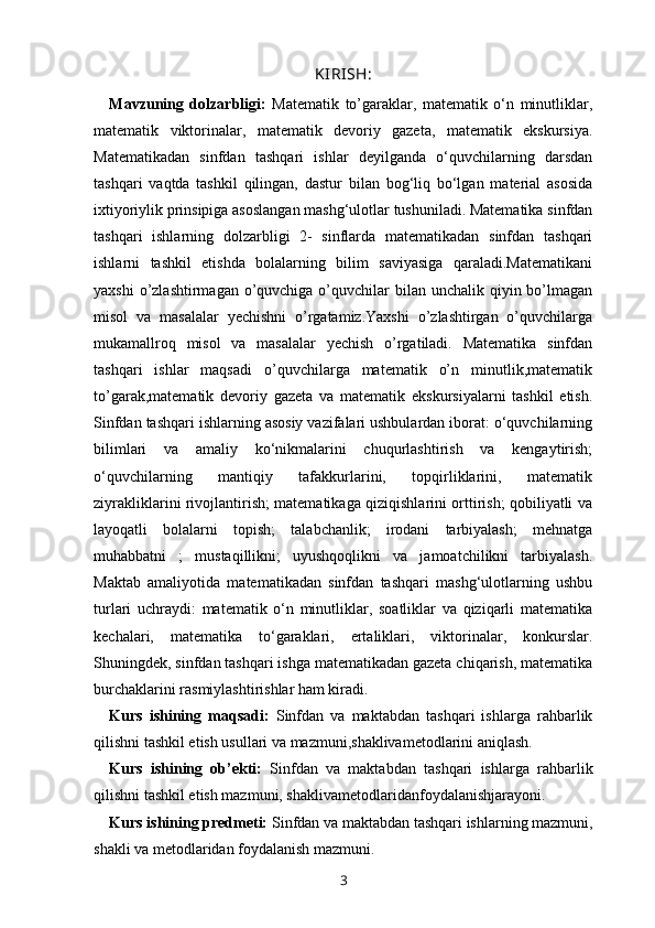 KIRISH:
Mavzuning   dolzarbligi:   Matematik   to’garaklar,   matematik   o‘n   minutliklar,
matematik   viktorinalar,   matematik   devoriy   gazeta,   matematik   ekskursiya.
Matematikadan   sinfdan   tashqari   ishlar   deyilganda   o‘quvchilarning   darsdan
tashqari   vaqtda   tashkil   qilingan,   dastur   bilan   bog‘liq   bo‘lgan   material   asosida
ixtiyoriylik prinsipiga asoslangan mashg‘ulotlar tushuniladi. Matematika sinfdan
tashqari   ishlarning   dolzarbligi   2-   sinflarda   matematikadan   sinfdan   tashqari
ishlarni   tashkil   etishda   bolalarning   bilim   saviyasiga   qaraladi.Matematikani
yaxshi  o’zlashtirmagan o’quvchiga o’quvchilar  bilan  unchalik qiyin bo’lmagan
misol   va   masalalar   yechishni   o’rgatamiz.Yaxshi   o’zlashtirgan   o’quvchilarga
mukamallroq   misol   va   masalalar   yechish   o’rgatiladi.   Matematika   sinfdan
tashqari   ishlar   maqsadi   o’quvchilarga   matematik   o’n   minutlik,matematik
to’garak,matematik   devoriy   gazeta   va   matematik   ekskursiyalarni   tashkil   etish.
Sinfdan tashqari ishlarning asosiy vazifalari ushbulardan iborat: o‘quvchilarning
bilimlari   va   amaliy   ko‘nikmalarini   chuqurlashtirish   va   kengaytirish;
o‘quvchilarning   mantiqiy   tafakkurlarini,   topqirliklarini,   matematik
ziyrakliklarini rivojlantirish; matematikaga qiziqishlarini orttirish; qobiliyatli va
layoqatli   bolalarni   topish;   talabchanlik;   irodani   tarbiyalash;   mehnatga
muhabbatni   ;   mustaqillikni;   uyushqoqlikni   va   jamoatchilikni   tarbiyalash.
Maktab   amaliyotida   matematikadan   sinfdan   tashqari   mashg‘ulotlarning   ushbu
turlari   uchraydi:   matematik   o‘n   minutliklar,   soatliklar   va   qiziqarli   matematika
kechalari,   matematika   to‘garaklari,   ertaliklari,   viktorinalar,   konkurslar.
Shuningdek, sinfdan tashqari ishga matematikadan gazeta chiqarish, matematika
burchaklarini rasmiylashtirishlar ham kiradi. 
Kurs   ishining   maqsadi:   Sinfdan   va   maktabdan   tashqari   ishlarga   rahbarlik
qilishni tashkil etish usullari va mazmuni,shaklivametodlarini aniqlash. 
Kurs   ishining   ob’ekti:   Sinfdan   va   maktabdan   tashqari   ishlarga   rahbarlik
qilishni tashkil etish mazmuni, shaklivametodlaridanfoydalanishjarayoni. 
Kurs ishining predmeti:  Sinfdan va maktabdan tashqari ishlarning mazmuni,
shakli va metodlaridan foydalanish mazmuni. 
3 