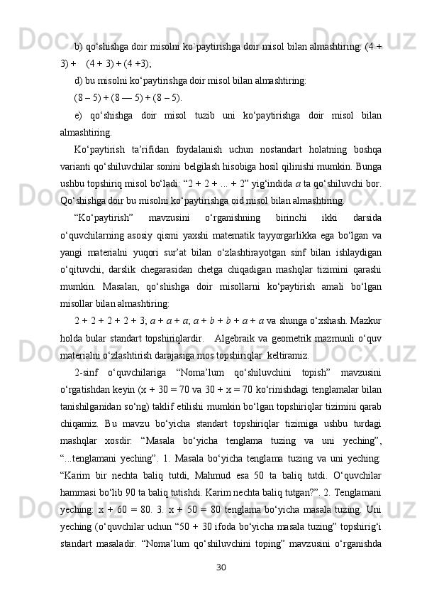 b) qo‘shishga doir misolni  ko`payti rishga doir misol bilan almashtiring: ( 4  +
3) +      ( 4  + 3) + ( 4  +3);
d) bu misolni ko‘paytirishga doir misol bilan almashtiring:
(8 – 5) + (8 —   5) + (8 – 5).
e)   qo‘shishga   doir   misol   tuzib   uni   ko‘paytirishga   doir   misol   bilan
almashtiring.
Ko‘paytirish   ta’rifidan   foydalanish   uchun   nostandart   holat ning   boshqa
varianti qo‘shiluvchilar sonini belgilash hisobiga hosil qilinishi mumkin. Bunga
ushbu topshiriq misol bo‘ladi: “2 + 2 + ... + 2” yig‘indida  a  ta qo‘shiluvchi bor.
Qo‘shishga doir bu misolni ko‘paytirishga oid misol bilan almashtiring.
“Ko‘paytirish”   mavzusini   o‘rganishning   birinchi   ikki   darsida
o‘quvchilarning   asosiy   qismi   yaxshi   matematik   tayyorgarlikka   ega   bo‘lgan   va
yangi   materialni   yuqori   sur’at   bilan   o‘zlashtirayotgan   sinf   bilan   ishlaydigan
o‘qituvchi,   darslik   chegarasidan   chetga   chiqadigan   mashqlar   tizimini   qarashi
mumkin.   Masalan,   qo‘shishga   doir   misollarni   ko‘paytirish   amali   bo‘lgan
misollar bilan almashtiring:
2 + 2 + 2 + 2 + 3;  a  +  a  +  a ;  a  +  b  +  b  +  a  +  a  va shunga o‘xshash. Mazkur
holda   bular   standart   topshiriqlardir.       Algebraik   va   geometrik   mazmunli   o‘quv
materialni o‘zlashtirish darajasiga mos topshiriqlar  keltiramiz.
2-sinf   o‘quvchilariga   “Noma’lum   qo‘shiluvchini   topish”   mavzusini
o‘rgatishdan keyin (x + 30 = 70 va 30 + x = 70 ko‘rinishdagi tenglamalar bilan
tanishilganidan so‘ng) taklif etilishi mumkin bo‘lgan topshiriqlar tizimini qarab
chiqamiz.   Bu   mavzu   bo‘yicha   standart   topshiriqlar   tizimiga   ushbu   turdagi
mashqlar   xosdir:   “Masala   bo‘yicha   tenglama   tuzing   va   uni   yeching”,
“...tenglamani   yeching”.   1.   Masala   bo‘yicha   tenglama   tuzing   va   uni   yeching:
“Karim   bir   nechta   baliq   tutdi,   Mahmud   esa   50   ta   baliq   tutdi.   O‘quvchilar
hammasi bo‘lib 90 ta baliq tutishdi. Karim nechta baliq tutgan?”. 2. Tenglamani
yeching:   x   +   60   =   80.   3.   x   +   50   =   80   tenglama   bo‘yicha   masala   tuzing.   Uni
yeching (o‘quvchilar uchun “50 + 30 ifoda bo‘yicha masala tuzing” topshirig‘i
standart   masaladir.   “Noma’lum   qo‘shiluvchini   toping”   mavzusini   o‘rganishda
30 