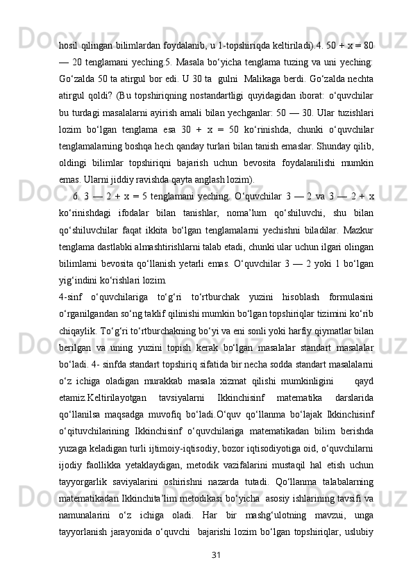 hosil qilingan bilimlardan foydalanib, u 1-topshiriqda keltiriladi).4. 50 + x = 80
—  20  tenglamani   yeching.5.  Masala   bo‘yicha  tenglama   tuzing  va  uni   yeching:
Go‘zalda 50 ta atirgul bor edi. U 30 ta   gulni   Malikaga berdi. Go‘zalda nechta
atirgul   qoldi?   (Bu   topshiriqning   nostandartligi   quyidagidan   iborat:   o‘quvchilar
bu turdagi masalalarni ayirish amali bilan yechganlar: 50 —   30. Ular tuzishlari
lozim   bo‘lgan   tenglama   esa   30   +   x   =   50   ko‘rinishda,   chunki   o‘quvchilar
tenglamalarning boshqa hech qanday turlari bilan tanish emaslar. Shunday qilib,
oldingi   bilimlar   topshiriqni   bajarish   uchun   bevosita   foydalanilishi   mumkin
emas. Ularni jiddiy ravishda qayta anglash lozim).
6.   3   —   2   +   x   =   5   tenglamani   yeching.   O‘quvchilar   3   —   2   va   3   —   2   +   x
ko‘rinishdagi   ifodalar   bilan   tanishlar,   noma’lum   qo‘shiluvchi,   shu   bilan
qo‘shiluvchilar   faqat   ikkita   bo‘lgan   tenglamalarni   yechishni   biladilar.   Mazkur
tenglama dastlabki almashtirishlarni talab etadi, chunki ular uchun ilgari olingan
bilimlarni   bevosita   qo‘llanish   yetarli   emas.   O‘quvchilar   3   —   2   yoki   1   bo‘lgan
yig‘indini ko‘rishlari lozim.
4-sinf   o‘quvchilariga   to‘g‘ri   to‘rtburchak   yuzini   hisoblash   formulasini
o‘rganilgandan so‘ng taklif qilinishi mumkin bo‘lgan topshiriqlar tizimini ko‘rib
chiqaylik. To‘g‘ri to‘rtburchakning bo‘yi va eni sonli yoki harfiy qiymatlar bilan
berilgan   va   uning   yuzini   topish   kerak   bo‘lgan   masalalar   standart   masalalar
bo‘ladi. 4- sinfda standart topshiriq sifatida bir necha sodda standart masalalarni
o‘z   ichiga   oladigan   murakkab   masala   xizmat   qilishi   mumkinligini         qayd
etamiz. Keltirilayotgan   tavsiyalarni   Ikkinchisinf   matematika   darslarida
qo‘llanilsa   maqsadga   muvofiq   bo‘ladi. O‘quv   qo‘llanma   bo‘lajak   Ikkinchisinf
o‘qituvchilarining   Ikkinchisinf   o‘quvchilariga   matematikadan   bilim   berishda
yuzaga keladigan turli ijtimoiy-iqtisodiy, bozor iqtisodiyotiga oid, o‘quvchilarni
ijodiy   faollikka   yetaklaydigan,   metodik   vazifalarini   mustaqil   hal   etish   uchun
tayyorgarlik   saviyalarini   oshirishni   nazarda   tutadi.   Qo‘llanma   talabalarning
matematikadan Ikkinchita’lim metodikasi bo‘yicha   asosiy ishlarining tavsifi va
namunalarini   o‘z   ichiga   oladi.   Har   bir   mashg‘ulotning   mavzui,   unga
tayyorlanish   jarayonida   o‘quvchi     bajarishi   lozim   bo‘lgan   topshiriqlar,   uslubiy
31 
