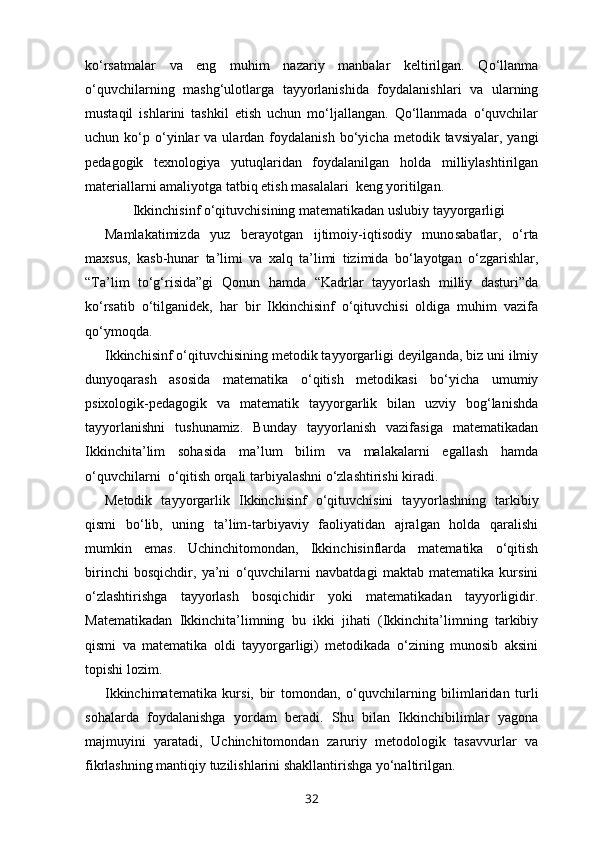 ko‘rsatmalar   va   eng   muhim   nazariy   manbalar   keltirilgan.   Qo‘llanma
o‘quvchilarning   mashg‘ulotlarga   tayyorlanishida   foydalanishlari   va   ularning
mustaqil   ishlarini   tashkil   etish   uchun   mo‘ljallangan.   Qo‘llanmada   o‘quvchilar
uchun  ko‘p  o‘yinlar   va  ulardan  foyda lanish  bo‘yicha  metodik  tavsiyalar,  yangi
pedagogik   texnologiya   yutuqlaridan   foydalanilgan   holda   milliylashtirilgan
materiallarni amaliyotga tatbiq etish masalalari  keng yoritilgan.
    Ikkinchisinf o‘qituvchisining matematikadan uslubiy tayyorgarligi
Mamlakatimizda   yuz   berayotgan   ijtimoiy-iqtisodiy   muno sabatlar,   o‘rta
maxsus,   kasb-hunar   ta’limi   va   xalq   ta’limi   tizimida   bo‘layotgan   o‘zgarishlar,
“Ta’lim   to‘g‘risida”gi   Qonun   hamda   “Kadrlar   tayyorlash   milliy   dasturi”da
ko‘rsatib   o‘tilganidek,   har   bir   Ikkinchisinf   o‘qituvchisi   oldiga   muhim   vazifa
qo‘y moqda. 
Ikkinchisinf o‘qituvchisining metodik tayyorgarligi deyilganda, biz uni ilmiy
dunyoqarash   asosida   matematika   o‘qitish   metodikasi   bo‘yicha   umumiy
psixologik-pedagogik   va   matematik   tayyorgarlik   bilan   uzviy   bog‘lanishda
tayyorlanishni   tushunamiz.   Bunday   tayyorlanish   vazifasiga   matematikadan
Ikkinchita’lim   sohasida   ma’lum   bilim   va   malakalarni   egallash   hamda
o‘quvchilarni  o‘qitish orqali tarbiyalashni o‘zlashtirishi kiradi.
Metodik   tayyorgarlik   Ikkinchisinf   o‘qituvchisini   tayyor lashning   tarkibiy
qismi   bo‘lib,   uning   ta’lim-tarbiyaviy   faoliyatidan   ajralgan   holda   qaralishi
mumkin   emas.   Uchinchitomondan,   Ikkinchisinflarda   matematika   o‘qitish
birinchi   bosqichdir,   ya’ni   o‘quvchilarni   navbatdagi   maktab   matematika   kursini
o‘zlashtirishga   tayyorlash   bosqichidir   yoki   matematikadan   tayyorligidir.
Matematikadan   Ikkinchita’limning   bu   ikki   jihati   (Ikkinchita’limning   tarkibiy
qismi   va   matematika   oldi   tayyorgarligi)   metodikada   o‘zining   munosib   aksini
topishi lozim.
Ikkinchimatematika   kursi,   bir   tomondan,   o‘quv chilarning   bilimlaridan   turli
sohalarda   foydalanishga   yordam   beradi.   Shu   bilan   Ikkinchibilimlar   yagona
majmuyini   yaratadi,   Uchinchitomondan   zaruriy   metodologik   tasavvurlar   va
fikrlashning mantiqiy tuzilishlarini shakllantirishga yo‘naltirilgan.
32 