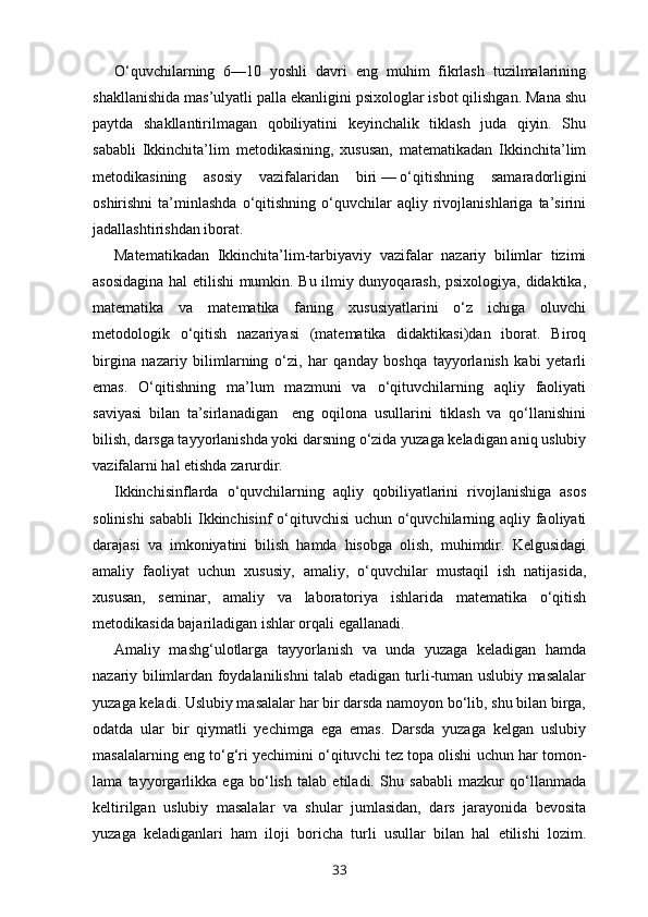 O‘quvchilarning   6—10   yoshli   davri   eng   muhim   fikrlash   tuzilmalarining
shakllanishida mas’ulyatli palla ekanligini psixologlar isbot qilishgan. Mana shu
paytda   shakllantirilmagan   qobiliyatini   keyinchalik   tiklash   juda   qiyin.   Shu
sababli   Ikkinchita’lim   metodikasining,   xususan,   matematikadan   Ikkinchita’lim
metodikasining   asosiy   vazifalaridan   biri   —   o‘qitishning   sama radorligini
oshirishni   ta’minlashda   o‘qitishning   o‘quvchilar   aqliy   rivojlanishlariga   ta’sirini
jadallashtirishdan iborat.
Matematikadan   Ikkinchita’lim-tarbiyaviy   vazifalar   nazariy   bilimlar   tizimi
asosidagina hal etilishi mumkin. Bu ilmiy dunyoqarash, psixologiya, didaktika,
matematika   va   matematika   faning   xususiyatlarini   o‘z   ichiga   oluvchi
metodologik   o‘qitish   nazariyasi   (matematika   didaktikasi)dan   iborat.   Biroq
birgina   nazariy   bilimlarning   o‘zi,   har   qanday   boshqa   tayyorlanish   kabi   yetarli
emas.   O‘qitishning   ma’lum   mazmuni   va   o‘qituvchilarning   aqliy   faoliyati
saviyasi   bilan   ta’sirlanadigan     eng   oqilona   usullarini   tiklash   va   qo‘llanishini
bilish, darsga tayyorlanishda yoki darsning o‘zida yuzaga keladigan aniq uslubiy
vazifalarni hal etishda zarurdir.
Ikkinchisinflarda   o‘quvchilarning   aqliy   qobiliyatlarini   rivojlanishiga   asos
solinishi  sababli  Ikkinchisinf o‘qituvchisi  uchun o‘quvchilarning aqliy faoliyati
darajasi   va   imkoniyatini   bilish   hamda   hisobga   olish,   muhimdir.   Kelgusidagi
amaliy   faoliyat   uchun   xususiy,   amaliy,   o‘quvchilar   mustaqil   ish   natijasida,
xususan,   seminar,   amaliy   va   laboratoriya   ishlarida   matematika   o‘qitish
metodikasida bajariladigan ishlar orqali egallanadi.
Amaliy   mashg‘ulotlarga   tayyorlanish   va   unda   yuzaga   keladigan   hamda
nazariy bilimlardan foydalanilishni talab etadigan turli-tuman uslubiy masalalar
yuzaga keladi. Uslubiy masalalar har bir darsda namoyon bo‘lib, shu bilan birga,
odatda   ular   bir   qiymatli   yechimga   ega   emas.   Darsda   yuzaga   kelgan   uslubiy
masalalarning eng to‘g‘ri yechimini o‘qituvchi tez topa olishi uchun har tomon -
lama   tayyorgarlikka   ega   bo‘lish   talab   etiladi.   Shu   sababli   mazkur   qo‘llanmada
keltirilgan   uslubiy   masalalar   va   shular   jumlasidan,   dars   jarayonida   bevosita
yuzaga   keladiganlari   ham   iloji   boricha   turli   usullar   bilan   hal   etilishi   lozim.
33 