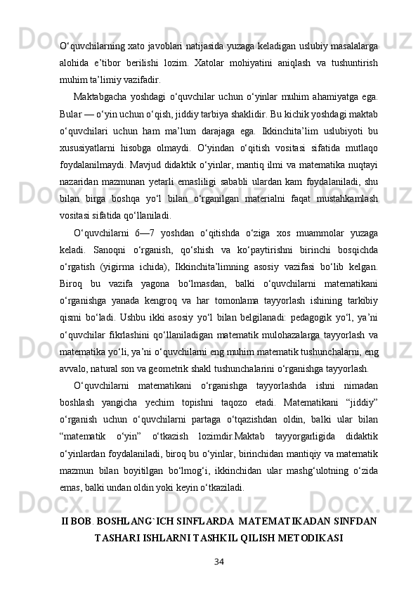 O‘quvchilarning xato javoblari natijasida yuzaga keladigan uslubiy masalalarga
alohida   e’tibor   berilishi   lozim.   Xatolar   mohiyatini   aniqlash   va   tushuntirish
muhim ta’limiy vazifadir.
Maktabgacha   yoshdagi   o‘quvchilar   uchun   o‘yinlar   muhim   ahamiyatga   ega.
Bular — o‘yin uchun o‘qish, jiddiy tarbiya shaklidir. Bu kichik yoshdagi maktab
o‘quvchilari   uchun   ham   ma’lum   darajaga   ega.   Ikkinchita’lim   uslubiyoti   bu
xususiyatlarni   hisobga   olmaydi.   O‘yindan   o‘qitish   vositasi   sifatida   mutlaqo
foydalanilmaydi. Mavjud didaktik o‘yinlar, mantiq ilmi  va matematika nuqtayi
nazaridan   mazmunan   yetarli   emasliligi   sababli   ulardan   kam   foydalaniladi,   shu
bilan   birga   boshqa   yo‘l   bilan   o‘rganilgan   materialni   faqat   mustahkamlash
vositasi sifatida qo‘llaniladi. 
O‘quvchilarni   6—7   yoshdan   o‘qitishda   o‘ziga   xos   muammolar   yuzaga
keladi.   Sanoqni   o‘rganish,   qo‘shish   va   ko‘paytirishni   birinchi   bosqichda
o‘rgatish   (yigirma   ichida),   Ikkinchita’limning   asosiy   vazifasi   bo‘lib   kelgan.
Biroq   bu   vazifa   yagona   bo‘lmasdan,   balki   o‘quvchilarni   matematikani
o‘rganishga   yanada   kengroq   va   har   tomonlama   tayyorlash   ishining   tarkibiy
qismi   bo‘ladi.   Ushbu   ikki   asosiy   yo‘l   bilan   belgilanadi:   pedagogik   yo‘l,   ya’ni
o‘quvchilar   fikrlashini   qo‘llaniladigan   matematik   mulohazalarga   tayyorlash   va
matematika yo‘li, ya’ni o‘quvchilarni eng muhim matematik tushun chalarni, eng
avvalo, natural son va geometrik shakl tushun chalarini o‘rganishga tayyorlash.
O‘quvchilarni   matematikani   o‘rganishga   tayyorlashda   ishni   nimadan
boshlash   yangicha   yechim   topishni   taqozo   etadi.   Matematikani   “jiddiy”
o‘rganish   uchun   o‘quvchilarni   partaga   o‘tqazishdan   oldin,   balki   ular   bilan
“matematik   o‘yin”   o‘tkazish   lozimdir.Maktab   tayyorgarligida   didaktik
o‘yinlardan foydalaniladi, biroq bu o‘yinlar, birinchidan mantiqiy va matematik
mazmun   bilan   boyitilgan   bo‘lmog‘i,   ikkinchidan   ular   mashg‘ulotning   o‘zida
emas, balki undan oldin yoki keyin o‘tkaziladi. 
II  BOB .  BOSHLANG`ICH SINFLARDA    MATEMATIKADAN  SINFDAN
TASHARI ISHLARNI TASHKIL QILISH METODIKASI
34 