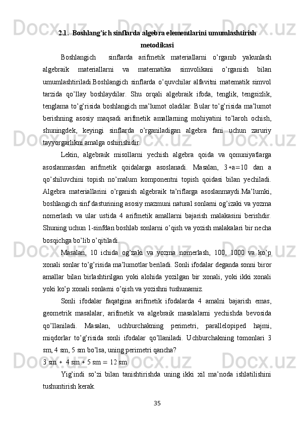 2.1.  Boshlang’ich sinflarda algebra elementlarini umumlashtirish
metodikasi
Boshlangich     sinflarda   arifmetik   materiallarni   o’rganib   yakunlash
algebraik   materiallarni   va   matematika   simvolikani   o’rganish   bilan
umumlashtiriladi.Boshlangich   sinflarda   o’quvchilar   alfavitni   matematik   simvol
tarzida   qo’llay   boshlaydilar.   Shu   orqali   algebraik   ifoda,   tenglik,   tengsizlik,
tenglama to’g’risida boshlangich ma’lumot oladilar. Bular to’g’risida ma’lumot
berishning   asosiy   maqsadi   arifmetik   amallarning   mohiyatini   to’laroh   ochish,
shuningdek,   keyingi   sinflarda   o’rganiladigan   algebra   fani   uchun   zaruriy
tayyorgarlikni amalga oshirishidir.
Lekin,   algebraik   misollarni   yechish   algebra   qoida   va   qonuniyatlarga
asoslanmasdan   arifmetik   qoidalarga   asoslanadi.   Masalan,   3  a  10   dan   a
qo’shiluvchini   topish   no’malum   komponentni   topish   qoidasi   bilan   yechiladi.
Algebra   materiallarini   o’rganish   algebraik   ta’riflarga   asoslanmaydi.Ma’lumki,
boshlangich sinf dasturining asosiy mazmuni natural sonlarni og’izaki va yozma
nomerlash   va   ular   ustida   4   arifmetik   amallarni   bajarish   malakasini   berishdir.
Shuning uchun 1-sinfdan boshlab sonlarni o’qish va yozish malakalari bir necha
bosqichga bo’lib o’qitiladi.
Masalan,   10   ichida   og’zaki   va   yozma   nomerlash,   100,   1000   va   ko’p
xonali sonlar to’g’risida ma’lumotlar beriladi. Sonli ifodalar deganda sonni biror
amallar   bilan   birlashtirilgan   yoki   alohida   yozilgan   bir   xonali,   yoki   ikki   xonali
yoki ko’p xonali sonlarni o’qish va yozishni tushunamiz.
Sonli   ifodalar   faqatgina   arifmetik   ifodalarda   4   amalni   bajarish   emas,
geometrik   masalalar,   arifmetik   va   algebraik   masalalarni   yechishda   bevosida
qo’llaniladi.   Masalan,   uchburchakning   perimetri,   parallelopiped   hajmi,
miqdorlar   to’g’risida   sonli   ifodalar   qo’llaniladi.   Uchburchakning   tomonlari   3
sm, 4 sm, 5 sm bo’lsa, uning perimetri qancha? 
3 sm     4 sm    5 sm    12 sm 
Yig’indi   so’zi   bilan   tanishtirishda   uning   ikki   xil   ma’noda   ishlatilishini
tushuntirish kerak. 
35 