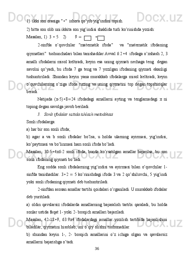 1)  ikki son orasiga  "  "   ishora qo’yib yig’indini topish.
2) bitta son olib uni ikkita son yig’indisi shaklida turli ko’rinishda yozish:
Masalan, 1)  3    5    2)        9                         
2-sinfda   o’quvchilar   " matematik   ifoda "     va   " matematik   ifodaning
qiymatlari "    tushunchalari bilan tanishadilar Avval 6:2  4  ifodaga o’xshash 2, 3
amalli   ifodalarni   misol   keltiradi,   keyin  esa   uning  qiymati   nechaga   teng    degan
savolni   qo’yadi,   bu   ifoda   7   ga   teng   va   7   yozilgan   ifodaning   qiymati   ekanligi
tushuntiriladi.   Shundan   keyin   yana   murakkab   ifodalarga   misol   keltiradi,   keyin
o’quvchilarning   o’ziga   ifoda   tuzing   va   uning   qiymatini   top   degan   topshiriqlar
beradi.
Natijada   (x-5)  8  24   ifodadagi   amallarni   ayting   va   tenglamadagi   x   ni
toping degan savolga javob beriladi.
3.   Sonli ifodalar ustida ishlash metodikasi
Sonli ifodalarga: 
a) har bir son sonli ifoda;
b)   agar   a   va   b   sonli   ifodalar   bo’lsa,   u   holda   ularning   ayirmasi,   yig’indisi,
ko’paytmasi va bo’linmasi ham sonli ifoda bo’ladi.  
Masalan,   30:5  4x6-2   sonli   ifoda,   bunda   ko’rsatilgan   amallar   bajarilsa,   bu   son
sonli ifodaning qiymati bo’ladi. 
Eng   sodda   sonli   ifodalarning   yig’indisi   va   ayirmasi   bilan   o’quvchilar   1-
sinfda tanishadilar. 3  2      5 ko’rinishdagi ifoda 3 va 2 qo’shiluvchi, 5 yig’indi
yoki sonli ifodaning qiymati deb tushuntiriladi.
2-sinfdan asosan amallar tartibi qoidalari o’rganiladi. U murakkab ifodalar
deb yuritiladi.
a)   oldin   qavslarsiz   ifodalarda   amallarning   bajaralish   tartibi   qaraladi,   bu   holda
sonlar ustida faqat 1- yoki 2- bosqich amallari bajariladi. 
Masalan,   42-18  9,   63:9x4   ifodalardagi   amallar   yozilish   tartibida   bajarilishini
biladilar, qiymatini hisoblab, uni o’qiy olishni tushunadilar. 
b)   shundan   keyin   1-,   2-   bosqich   amallarini   o’z   ichiga   olgan   va   qavslarsiz
amallarni bajarishga o’tadi. 
36 