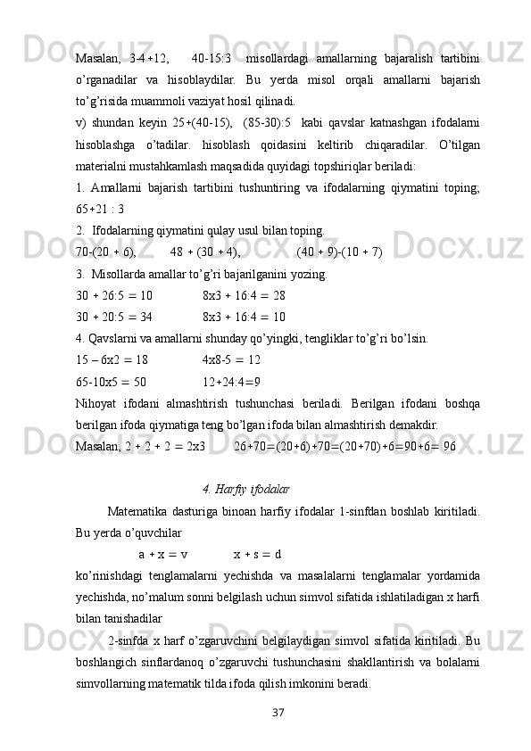 Masalan,   3-4  12,       40-15:3     misollardagi   amallarning   bajaralish   tartibini
o’rganadilar   va   hisoblaydilar.   Bu   yerda   misol   orqali   amallarni   bajarish
to’g’risida muammoli vaziyat hosil qilinadi.
v)   shundan   keyin   25  (40-15),     (85-30):5     kabi   qavslar   katnashgan   ifodalarni
hisoblashga   o’tadilar.   hisoblash   qoidasini   keltirib   chiqaradilar.   O’tilgan
materialni mustahkamlash maqsadida quyidagi topshiriqlar beriladi:
1.   Amallarni   bajarish   tartibini   tushuntiring   va   ifodalarning   qiymatini   toping;
65  21 : 3
2.  Ifodalarning qiymatini qulay usul bilan toping. 
70-(20    6), 48    (30    4),  (40    9)-(10    7)
3.  Misollarda amallar to’g’ri bajarilganini yozing. 
30    26:5    10 8x3    16:4    28
30    20:5    34 8x3    16:4    10
4. Qavslarni va amallarni shunday qo’yingki, tengliklar to’g’ri bo’lsin. 
15 – 6x2    18 4x8-5    12
65-10x5    50 12  24:4  9
Nihoyat   ifodani   almashtirish   tushunchasi   beriladi.   Berilgan   ifodani   boshqa
berilgan ifoda qiymatiga teng bo’lgan ifoda bilan almashtirish demakdir. 
Masalan, 2    2    2    2 x 3  26  70  (20  6)  70  (20  70)  6  90  6   96
4. Harfiy ifodalar
Matematika   dasturiga   binoan   harfiy   ifodalar   1-sinfdan   boshlab   kiritiladi.
Bu yerda o’quvchilar 
a    x    v x    s    d
ko’rinishdagi   tenglamalarni   yechishda   va   masalalarni   tenglamalar   yordamida
yechishda, no’malum sonni belgilash uchun simvol sifatida ishlatiladigan x harfi
bilan tanishadilar 
2-sinfda   x   harf   o’zgaruvchini   belgilaydigan   simvol   sifatida   kiritiladi.   Bu
boshlangich   sinflardanoq   o’zgaruvchi   tushunchasini   shakllantirish   va   bolalarni
simvollarning matematik tilda ifoda qilish imkonini beradi. 
37 