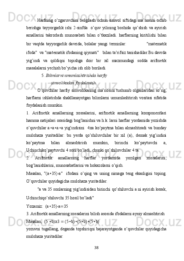 Harfning o’zgaruvchini  belgilash uchun simvol  siftidagi  ma’nosini  ochib
berishga   tayyorgarlik   ishi   2-sinfda     o’quv   yilining   boshida   qo’shish   va   ayirish
amallarini   takrorlash   munosabati   bilan   o’tkaziladi.   harflarning   kiritilishi   bilan
bir   vaqtda   tayyorgarlik   davrida,   bolalar   yangi   terminlar:                         " matematik
ifoda "   va  " matematik ifodaning qiymati "    bilan ta’rifsiz tanishadilar.Bu davrda
yig’indi   va   qoldiqni   topishga   doir   bir   xil   mazmundagi   sodda   arifmetik
masalalarni yechish bo’yicha ish olib boriladi. 
              5.  Bilimlarni umumlashtirishda harfiy 
                       simvolikadan foydalanish
  O’quvchilar harfiy simvolikaning ma’nosini  tushunib olganlaridan so’ng,
harflarni ishlatishda shakllanayotgan bilimlarni umumlashtirish vositasi  sifatida
foydalanish mumkin. 
1.   Arifmetik   amallarning   xossalarini,   arifmetik   amallarning   komponentlari
hamma natijalari orasidagi bog’lanishni va h.k. larni harflar yordamida yozishda
o’quvchilar  a  a  a  a yig’indisini    4xa ko’paytma bilan almashtiradi va bunday
mulohaza   yuritadilar:   bu   yerda   qo’shiluvchilar   bir   xil   (a),   demak   yig’indini
ko’paytma   bilan   almashtirish   mumkin,   birinchi   ko’paytuvchi   a,
Uchinchiko’paytuvchi 4 soni bo’ladi, chunki qo’shiluvchilar 4 ta.
2.   Arifmetik   amallarning   harflar   yordamida   yozilgan   xossalarini,
bog’lanishlarini, munosabatlarini va hokazolarni o’qish.
Masalan,   " (a  35)-a "     ifodani   o’qing   va   uning   nimaga   teng   ekanligini   toping.
O’quvchilar quyidagicha mulohaza yuritadilar.
" a va 35 sonlarning yig’indisidan birinchi qo’shiluvchi a ni ayirish kerak,
Uchinchiqo’shiluvchi 35 hosil bo’ladi "   
Yozamiz:  (a  35)-a  35
3. Arifmetik amallarning xossalarini bilish asosida ifodalarni ayniy almashtirish
Masalan,  (5   b) x 3    (5  b)  (5  b)  (5  b)
yozuvni tugallang, deganda topshiriqni bajarayotganda o’quvchilar quyidagicha
mulohaza yuritadilar:
38 
