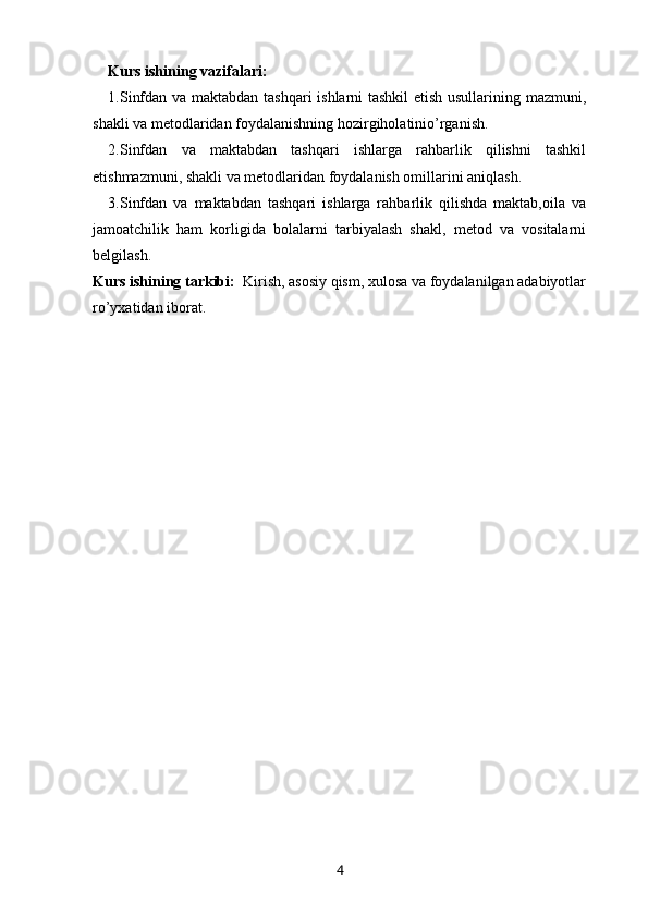 Kurs ishining vazifalari: 
1.Sinfdan va maktabdan tashqari  ishlarni tashkil etish usullarining mazmuni,
shakli va metodlaridan foydalanishning hozirgiholatinio’rganish. 
2.Sinfdan   va   maktabdan   tashqari   ishlarga   rahbarlik   qilishni   tashkil
etishmazmuni, shakli va metodlaridan foydalanish omillarini aniqlash. 
3.Sinfdan   va   maktabdan   tashqari   ishlarga   rahbarlik   qilishda   maktab,oila   va
jamoatchilik   ham   korligida   bolalarni   tarbiyalash   shakl,   metod   va   vositalarni
belgilash. 
Kurs ishining tarkibi:   Kirish, asosiy qism, xulosa va foydalanilgan adabiyotlar
ro’yxatidan iborat.
4 