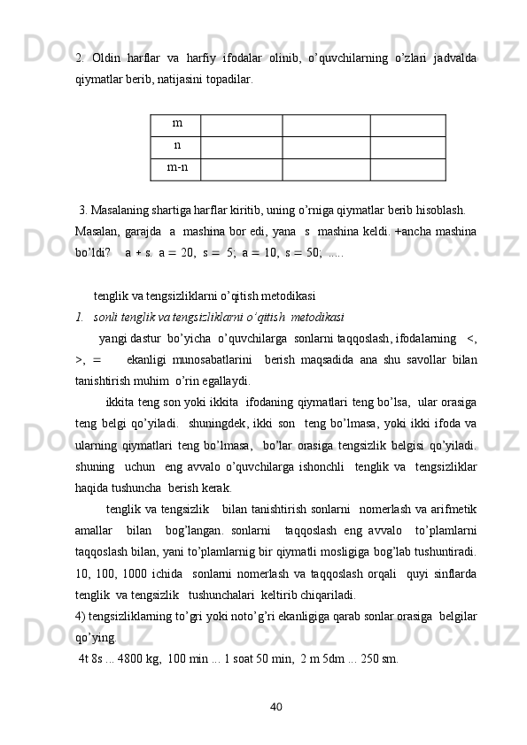 2.   Oldin   harflar   va   harfiy   ifodalar   olinib,   o’quvchilarning   o’zlari   jadvalda
qiymatlar berib, natijasini topadilar.
  m    
 n    
 m-n    
 3. Masalaning shartiga harflar kiritib, uning o’rniga qiymatlar berib hisoblash.
Masalan,  garajda   a   mashina  bor edi, yana   s   mashina keldi. +ancha mashina
bo’ldi?     a    s.   a    20,  s     5;  a    10,  s    50;  ..... 
    tenglik va tengsizliklarni o’qitish metodikasi
1. sonli   tenglik   va   tengsizliklarni   o ’ qitish    metodikasi
        yangi   dastur    bo ’ yicha    o ’ quvchilarga    sonlarni   taqqoslash ,  ifodalarning      <,
>,            ekanligi   munosabatlarini     berish   maqsadida   ana   shu   savollar   bilan
tanishtirish   muhim    o ’ rin   egallaydi .
                ikkita   teng   son   yoki   ikkita     ifodaning   qiymatlari   teng   bo ’ lsa ,    ular   orasiga
teng   belgi   qo ’ yiladi .     shuningdek ,   ikki   son     teng   bo ’ lmasa ,   yoki   ikki   ifoda   va
ularning   qiymatlari   teng   bo ’ lmasa ,     bo ’ lar   orasiga   tengsizlik   belgisi   qo ’ yiladi .
shuning     uchun     eng   avvalo   o ’ quvchilarga   ishonchli     tenglik   va     tengsizliklar
haqida   tushuncha    berish   kerak .
              tenglik   va   tengsizlik       bilan   tanishtirish   sonlarni     nomerlash   va   arifmetik
amallar     bilan     bog ’ langan .   sonlarni     taqqoslash   eng   avvalo     to ’ plamlarni
taqqoslash   bilan ,  yani   to ’ plamlarnig   bir   qiymatli   mosligiga   bog ’ lab   tushuntiradi .
10,   100,   1000   ichida     sonlarni   nomerlash   va   taqqoslash   orqali     quyi   sinflarda
tenglik    va   tengsizlik     tushunchalari    keltirib   chiqariladi .
4)  tengsizliklarning   to ’ gri   yoki   noto ’ g ’ ri   ekanligiga   qarab   sonlar   orasiga    belgilar
qo ’ ying .
 4 t  8 s  ... 4800  kg ,  100  min  ... 1  soat  50  min ,  2  m  5 dm  ... 250  sm .
40 