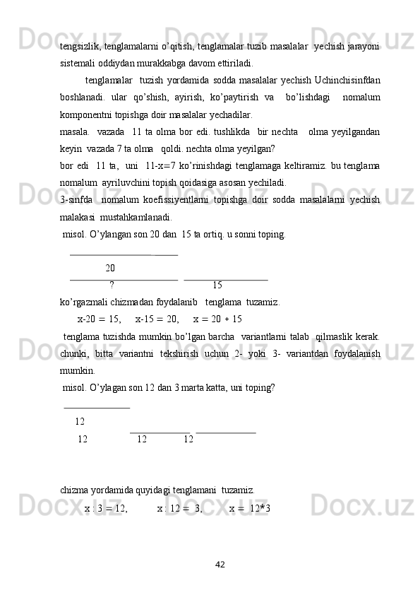 tengsizlik ,   tenglamalarni   o ’ qitish ,   tenglamalar   tuzib   masalalar     yechish   jarayoni
sistemali   oddiydan   murakkabga   davom   ettiriladi .
              tenglamalar     tuzish   yordamida   sodda   masalalar   yechish   Uchinchisinfdan
boshlanadi .   ular   qo ’ shish ,   ayirish ,   ko ’ paytirish   va     bo ’ lishdagi     nomalum
komponentni   topishga   doir   masalalar   yechadilar . 
masala .    vazada     11   ta   olma   bor   edi .   tushlikda     bir   nechta       olma   yeyilgandan
keyin    vazada  7  ta   olma     qoldi .  nechta   olma   yeyilgan ? 
bor   edi    11   ta ,    uni    11- x  7   ko ’ rinishdagi   tenglamaga   keltiramiz .   bu   tenglama
nomalum    ayriluvchini   topish   qoidasiga   asosan   yechiladi . 
3- sinfda     nomalum   koefissiyentlarni   topishga   doir   sodda   masalalarni   yechish
malakasi    mustahkamlanadi .
  misol .  O ’ ylangan   son  20  dan   15  ta   ortiq .  u   sonni   toping .
20
?  15
ko ’ rgazmali   chizmadan   foydalanib     tenglama    tuzamiz .
        x -20    15,       x -15    20,       x     20    15
  tenglama   tuzishda   mumkin   bo ’ lgan   barcha     variantlarni   talab     qilmaslik   kerak .
chunki ,   bitta   variantni   tekshirish   uchun   2-   yoki   3-   variantdan   foydalanish
mumkin . 
  misol. O’ylagan son 12 dan 3 marta katta, uni toping?
       12
       12                    12               12  
 
chizma yordamida quyidagi tenglamani  tuzamiz.
          x : 3    12,            x : 12     3,           x     12 * 3
42 