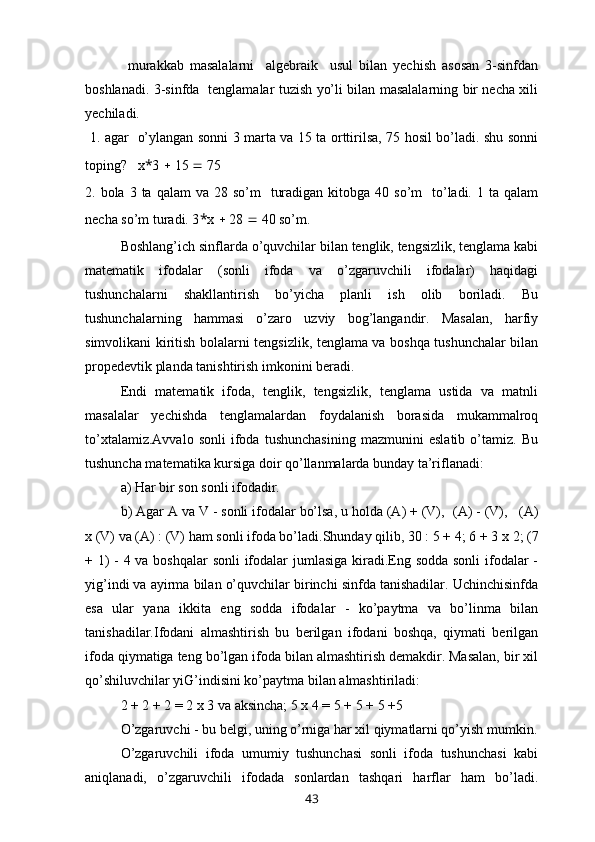               murakkab   masalalarni     algebraik     usul   bilan   yechish   asosan   3-sinfdan
boshlanadi. 3-sinfda   tenglamalar tuzish yo’li bilan masalalarning bir necha xili
yechiladi.
  1. agar   o’ylangan sonni 3 marta va 15 ta orttirilsa, 75 hosil bo’ladi. shu sonni
toping?    x * 3    15    75
2. bola  3 ta  qalam   va 28  so’m     turadigan  kitobga  40 so’m    to’ladi.  1  ta qalam
necha so’m turadi. 3 * x    28    40 so’m.
Boshlang’ich sinflarda o’quvchilar bilan tenglik, tengsizlik, tenglama kabi
matematik   ifodalar   (sonli   ifoda   va   o’zgaruvchili   ifodalar)   haqidagi
tushunchalarni   shakllantirish   bo’yicha   planli   ish   olib   boriladi.   Bu
tushunchalarning   hammasi   o’zaro   uzviy   bog’langandir.   Masalan,   harfiy
simvolikani kiritish bolalarni tengsizlik, tenglama va boshqa tushunchalar bilan
propedevtik planda tanishtirish imkonini beradi.
Endi   matematik   ifoda,   tenglik,   tengsizlik,   tenglama   ustida   va   matnli
masalalar   yechishda   tenglamalardan   foydalanish   borasida   mukammalroq
to’xtalamiz.Avvalo   sonli   ifoda   tushunchasining   mazmunini   eslatib   o’tamiz.   Bu
tushuncha matematika kursiga doir qo’llanmalarda bunday ta’riflanadi:
a) Har bir son sonli ifodadir.
b) Agar A va V - sonli ifodalar bo’lsa, u holda (A) + (V),    (A) - (V),     (A)
x  (V) va (A) : (V) ham sonli ifoda bo’ladi.Shunday qilib, 30 : 5 + 4; 6 + 3  x  2; (7
+ 1)  - 4 va boshqalar  sonli  ifodalar  jumlasiga kiradi.Eng sodda sonli  ifodalar -
yi g’ indi va ayirma bilan o’quvchilar birinchi sinfda tanishadilar. Uchinchisinfda
esa   ular   yana   ikkita   eng   sodda   ifodalar   -   ko’paytma   va   bo’linma   bilan
tanishadilar.Ifodani   almashtirish   bu   berilgan   ifodani   boshqa,   qiymati   berilgan
ifoda qiymatiga teng bo’lgan ifoda bilan almashtirish demakdir. Masalan, bir xil
qo’shiluvchilar yiG’indisini ko’paytma bilan almashtiriladi:
2 + 2 + 2 = 2  x  3 va aksincha; 5  x  4 = 5 + 5 + 5 +5
O’zgaruvchi - bu belgi, uning o’rniga har xil qiymatlarni qo’yish mumkin.
O’zgaruvchili   ifoda   umumiy   tushunchasi   sonli   ifoda   tushunchasi   kabi
aniqlanadi,   o’zgaruvchili   ifodada   sonlardan   tashqari   harflar   ham   bo’ladi.
43 