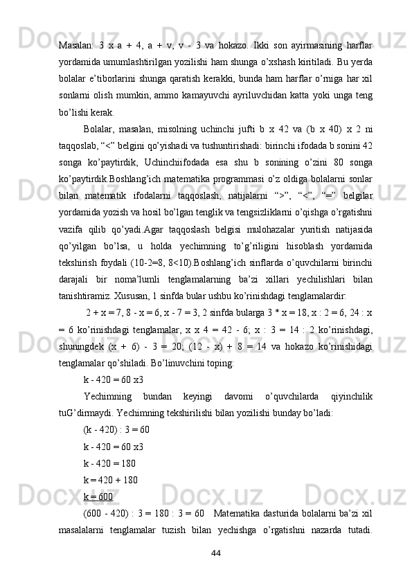Masalan:   3   x   a   +   4,   a   +   v,   v   -   3   va   hokazo.   Ikki   son   ayirmasining   harflar
yordamida umumlashtirilgan yozilishi ham shunga o’xshash kiritiladi. Bu yerda
bolalar  e’tiborlarini  shunga  qaratish  kerakki, bunda  ham   harflar  o’rniga  har  xil
sonlarni   olish   mumkin,   ammo   kamayuvchi   ayriluvchidan   katta   yoki   unga   teng
bo’lishi kerak.   
Bolalar,   masalan,   misolning   uchinchi   jufti   b   x   42   va   (b   x   40)   x   2   ni
taqqoslab, “<” belgini qo’yishadi va tushuntirishadi: birinchi ifodada b sonini 42
songa   ko’paytirdik,   Uchinchiifodada   esa   shu   b   sonining   o’zini   80   songa
ko’paytirdik.Boshlang’ich   matematika  programmasi   o’z  oldiga  bolalarni   sonlar
bilan   matematik   ifodalarni   taqqoslash,   natijalarni   “>”,   “<”,   “=”   belgilar
yordamida yozish va hosil bo’lgan tenglik va tengsizliklarni o’qishga o’rgatishni
vazifa   qilib   qo’yadi.Agar   taqqoslash   belgisi   mulohazalar   yuritish   natijasida
qo’yilgan   bo’lsa,   u   holda   yechimning   to’g’riligini   hisoblash   yordamida
tekshirish   foydali   (10-2=8,   8<10).Boshlang’ich   sinflarda   o’quvchilarni   birinchi
darajali   bir   noma’lumli   tenglamalarning   ba’zi   xillari   yechilishlari   bilan
tanishtiramiz. Xususan, 1 sinfda bular ushbu ko’rinishdagi tenglamalardir:
 2 + x = 7, 8 - x = 6, x - 7 = 3, 2 sinfda bularga 3 * x = 18, x : 2 = 6, 24 : x
=   6   ko’rinishdagi   tenglamalar,   x   x   4   =   42   -   6;   x   :   3   =   14   :   2   ko’rinishdagi,
shuningdek   (x   +   6)   -   3   =   20;   (12   -   x)   +   8   =   14   va   hokazo   ko’rinishidagi
tenglamalar qo’shiladi. Bo’linuvchini toping: 
k - 420 = 60  x 3
Yechimning   bundan   keyingi   davomi   o’quvchilarda   qiyinchilik
tuG’dirmaydi. Yechimning tekshirilishi bilan yozilishi bunday bo’ladi:
(k - 420) : 3 = 60
k - 420 = 60  x 3
k - 420 = 180
k = 420 + 180
k = 600
(600 - 420) : 3 = 180 : 3 = 60     Matematika dasturida bolalarni ba’zi xil
masalalarni   tenglamalar   tuzish   bilan   yechishga   o’rgatishni   nazarda   tutadi.
44 