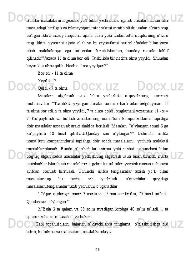 Bolalar masalalarni algebraik yo’l bilan yechishni o’rganib olishlari uchun ular
masaladagi berilgan va izlanayotgan miqdorlarni ajratib olish; undan o’zaro teng
bo’lgan ikkita asosiy  miqdorni  ajrata  olish yoki  undan bitta miqdorning o’zaro
teng   ikkita   qiymatini   ajrata   olish   va   bu   qiymatlarni   har   xil   ifodalar   bilan   yoza
olish   malakalariga   ega   bo’lishlari   kerak.Masalan,   bunday   masala   taklif
qilinadi: “Vazada 11 ta olma bor edi. Tushlikda bir nechta olma yeyildi. Shundan
keyin 7 ta olma qoldi. Nechta olma yeyilgan?”.
Bor edi - 11 ta olma
Yeyildi - ?
Qoldi - 7 ta olma.
Masalani   algebraik   usul   bilan   yechishda   o’quvchining   taxminiy
mulohazalari: “Tushlikda yeyilgan olmalar sonini   x   harfi bilan belgilayman. 12
ta olma bor edi,  x  ta olma yeyildi, 7 ta olma qoldi, tenglamani yozaman: 11 - x =
7”.Ko’paytirish   va   bo’lish   amallarining   noma’lum   komponentlarini   topishga
doir masalalar asosan abstrakt shaklda beriladi. Masalan: “o’ylangan sonni 3 ga
ko’paytirib   18   hosil   qilishadi.Qanday   son   o’ylangan?”   Uchinchi   sinfda
noma’lum   kompanentlarni   topishga   doir   sodda   masalalarni     yechish   malakasi
mustahkamlanadi.   Bunda   o’qo’vchilar   ayirma   yoki   nisbat   tushunchasi   bilan
bog’liq  ulgan  sodda   masalalar  yechishning  algebraik  usuli  bilan  birinchi   marta
tanishadilar.Murakkab masalalarni algebraik usul bilan yechish asosan uchunchi
sinfdan   boshlab   kiritiladi.   Uchinchi   sinfda   tenglamalar   tuzish   yo’li   bilan
masalalarning   bir   necha   xili   yechiladi.   o’quvchilar   quyidagi
masalalarnitenglamalar tuzib yechishni o’rganadilar.
1.”Agar o’ylangan sonni  3 marta va 15 marta orttirilsa,  75 hosil  bo’ladi.
Qanday son o’ylangan?”
2.”Bola   3   ta   qalam   va   28   so’m   turadigan   kitobga   40   so’m   to’ladi.   1   ta
qalam necha so’m turadi?” va hokazo.
Kabi   topshiriqlarni   bajarish   o’kuvchilarda   tenglama     o’zlashtirishga   oid
bilim, ko’nikma va malakalarni mustahkamlaydi.
45 