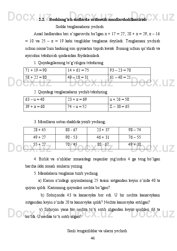 2.2. Boshlang’ich sinflarda arifmetik amallarshakllantirish
                               Sodda tenglamalarni yechish
Amal hadlaridan biri o’zgaruvchi bo’lgan x + 17 = 27; 20 + x = 29; x – 16
=   10   va   25   –   x   =   19   kabi   tengliklar   tenglama   deyiladi.   Tenglamani   yechish
uchun noma’lum hadning son qiymatini topish kerak. Buning uchun qo’shish va
ayirishni tekshirish qoidasidan foydalaniladi.
1. Quyidagilarning to’g’riligini tekshiring
71 + 19 = 90 14 + 61 = 75 93 – 23 = 70
58 + 22 = 80 49 – 18 = 31 61 – 40 = 21
2. Quyidagi tenglamalarni yechib tekshiring.
63 – u = 40 23 + x = 69 u + 26 = 50
39 + x = 60 74 – u = 52 Z  – 30 = 65
3. Misollarni ustun shaklida yozib yeching .
28 + 45 80 - 67 23 + 37 98 – 74
49 + 27 90 - 53 46 + 31 76 – 55
55 + 27 70 - 45 80 - 67 49 + 30
4.   Birlik   va   o’nliklar   xonasidagi   raqamlar   yig’indisi   4   ga   teng   bo’lgan
barcha ikki xonali sonlarni yozing.
5.  Masalalarni   tenglama   tuzib   yeching .
      a )   Karim   o ’ zidagi   quyonlarning   25   tasini   sotgandan   keyin   o ’ zida   40   ta
quyon   qoldi .  Karimning   quyonlari   nechta   bo ’ lgan ? 
      b )   Sobirjonda   43   ta   kanareyka   bor   edi .   U   bir   nechta   kanareykani
sotgandan   keyin   o ’ zida  20  ta   kanoreyka   qoldi ?  Nechta   kanoreyka   sotilgan ? 
      v )   Sobirjon   yana   bir   nechta   to ’ ti   sotib   olgandan   keyin   qushlari   66   ta
bo ’ ldi .  U   nechta   to ’ ti   sotib   olgan ?
Sonli   tengsizliklar   va   ularni   yechish
46 
