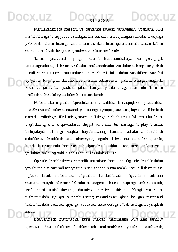 XULOSA
Mamlakatimizda   sog`lom   va   barkamol   avlodni   tarbiyalash,   yoshlarni   XXI
asr talablariga to`liq javob beradigan har tomonlam rivojlangan shaxslarni voyaga
yetkazish,   ularni   hozirgi   zamon   fani   asoslari   bilan   qurollantirish   umum   ta’lim
maktablari oldida turgan eng muhim vazifalardan biridir. 
Ta’lim   jarayonida   yangi   axborot   kommunikatsiya   va   pedagogik
texnologiyalarni, elektron darsliklar, multimediyalar  vositalarini  keng  joriy etish
orqali   mamlakatimiz   maktablarida   o`qitish   sifatini   tubdan   yaxshilash   vazifasi
qo`yiladi.   Faqatgina   chinakkam   ma’rifatli   odam   inson   qadrini   o`zligini   anglash,
erkin   va   jamiyatda   yashash   jahon   hamjamiyatida   o`ziga   mos,   obro`li   o`rin
egallash uchun fidoyilik bilan ko`rsatish kerak. 
Matematika   o`qitish   o`quvchilarni   savodlilikka,   tirishqoqlikka,   puxtalikka,
o`z fikri va xulosalarini nazorat qila olishga ayniqsa, kuzatish, tajriba va fahmlash
asosida aytiladigan fikrlarning ravon bo`lishiga erishish kerak. Matematika fanini
o`qitishning   o`zi   o`quvchilarda   diqqat   va   fikrni   bir   narsaga   to`play   bilishni
tarbiyalaydi.   Hozirgi   vaqtda   hayotimizning   hamma   sohalarida   hisoblash
asboblarida   hisoblash   katta   ahamiyatga   egadir,   lekin   shu   bilan   bir   qatorda,
kundalik   turmushda   ham   zarur   bo`lgan   hisoblashlarni   tez,   aniq,   ba’zan   yo`l-
yo`lakay, ya’ni og`zaki hisoblashni bilish talab qilinadi. 
Og`zaki   hisoblashning   metodik   ahamiyati   ham   bor.   Og`zaki   hisoblashdan
yaxshi malaka orttiradigan yozma hisoblashdan puxta malak hosil qilish mumkin.
og`zaki   hisob   matematika   o`qitishni   turlilashtiradi,   o`quvchilar   bilimini
mustahkamlaydi,   ularning   bilimlarini   tezgina   teksirib   chiqishga   imkon   beradi,
sinf   ishini   aktivlashtiradi,   darsning   ta’sirini   oshiradi.   Yangi   materialni
tushuntirishda   ayniqsa   o`quvchilarning   tushunishlari   qiyin   bo`lgan   materialni
tushuntirishda osondan qiyinga, soddadan murakkabga o`tish usuliga rioya qilish
zarur.
Boshlang`ich   matematika   kursi   maktab   matematika   kursining   tarkibiy
qismidir.   Shu   sababdan   boshlang`ich   matematikani   yaxshi   o`zlashtirish,
49 