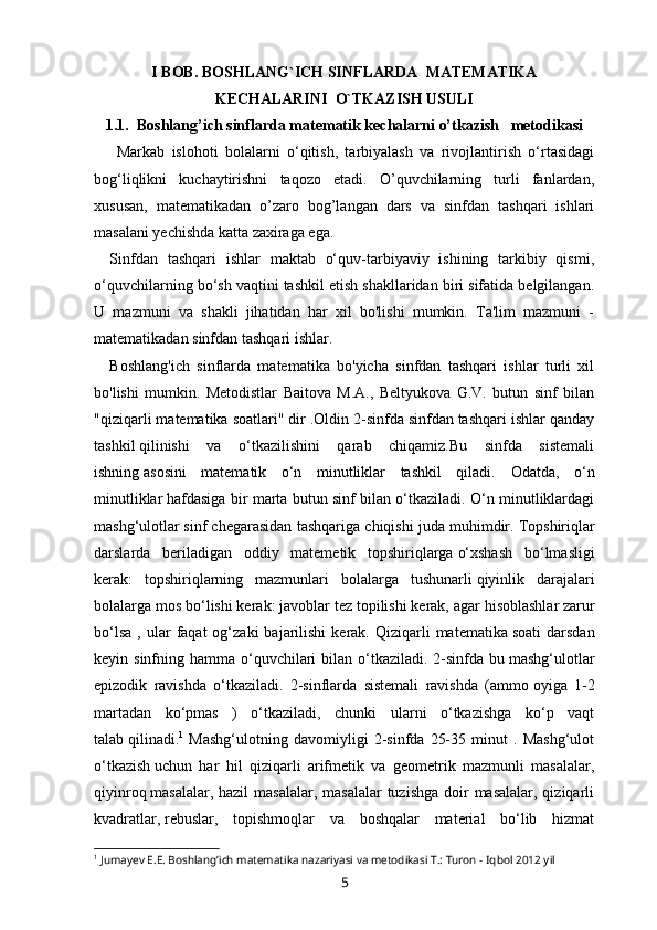 I   BOB.  BOSHLANG`ICH SINFLARDA    MATEMATIKA
KECHALARINI  O`TKAZISH USULI
1 .1.  Boshlang’ich sinflarda  matematik kechalarni o’tkazish    metodikasi  
  Markab   islohoti   bolalarni   o‘qitish,   tarbiyalash   va   rivojlantirish   o‘rtasidagi
bog‘liqlikni   kuchaytirishni   taqozo   etadi.   O’quvchilarning   turli   fanlardan,
xususan,   matematikadan   o’zaro   bog’langan   dars   va   sinfdan   tashqari   ishlari
masalani yechishda katta zaxiraga ega.
Sinfdan   tashqari   ishlar   maktab   o‘quv-tarbiyaviy   ishining   tarkibiy   qismi,
o‘quvchilarning bo‘sh vaqtini tashkil etish shakllaridan biri sifatida belgilangan.
U   mazmuni   va   shakli   jihatidan   har   xil   bo'lishi   mumkin.   Ta'lim   mazmuni   -
matematikadan sinfdan tashqari ishlar.
Boshlang'ich   sinflarda   matematika   bo'yicha   sinfdan   tashqari   ishlar   turli   xil
bo'lishi   mumkin.   Metodistlar   Baitova   M.A.,   Beltyukova   G.V.   butun   sinf   bilan
"qiziqarli matematika soatlari" dir .Oldin 2-sinfda sinfdan tashqari ishlar qanday
tashkil   qilinishi   va   o‘tkazilishini   qarab   chiqamiz.Bu   sinfda   sistemali
ishning   asosini   matematik   o‘n   minutliklar   tashkil   qiladi.   Odatda,   o‘n
minutliklar   hafdasiga bir marta butun sinf bilan o‘tkaziladi. O‘n minutliklardagi
mashg‘ulotlar   sinf chegarasidan tashqariga chiqishi juda muhimdir.   Topshiriqlar
darslarda   beriladigan   oddiy   matemetik   topshiriqlarga   o‘xshash   bo‘lmasligi
kerak:   topshiriqlarning   mazmunlari   bolalarga   tushunarli   qiyinlik   darajalari
bolalarga mos bo‘lishi kerak: javoblar tez topilishi kerak, agar   hisoblashlar zarur
bo‘lsa   ,  ular   faqat  og‘zaki  bajarilishi  kerak.  Qiziqarli   matematika   soati  darsdan
keyin sinfning hamma o‘quvchilari  bilan o‘tkaziladi. 2-sinfda bu   mashg‘ulotlar
epizodik   ravishda   o‘tkaziladi.   2-sinflarda   sistemali   ravishda   (ammo   oyiga   1-2
martadan   ko‘pmas   )   o‘tkaziladi,   chunki   ularni   o‘tkazishga   ko‘p   vaqt
talab   qilinadi. 1
  Mashg‘ulotning   davomiyligi   2-sinfda   25-35   minut   .   Mashg‘ulot
o‘tkazish   uchun   har   hil   qiziqarli   arifmetik   va   geometrik   mazmunli   masalalar,
qiyinroq   masalalar, hazil  masalalar,  masalalar  tuzishga  doir  masalalar, qiziqarli
kvadratlar,   rebuslar,   topishmoqlar   va   boshqalar   material   bo‘lib   hizmat
1
 Jumayev E.E. Boshlang’ich matematika nazariyasi va metodikasi T.: Turon - Iqbol 2012 yil
5 