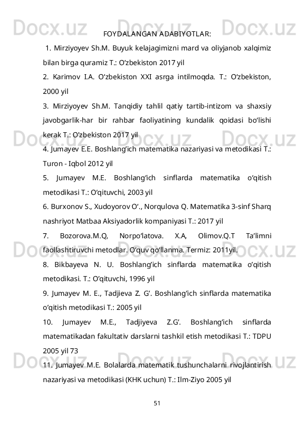 FOY DA LA N GA N  A DA BIY OTLA R:
  1. Mirziyoyev Sh.M. Buyuk kelajagimizni mard va oliyjanob xalqimiz
bilan birga quramiz T.: O’zbekiston 2017 yil 
2.   Karimov   I.A.   O‘zbekiston   XXI   asrga   intilmoqda.   T.:   O‘zbekiston,
2000 yil 
3.   Mirziyoyev   Sh.M.   Tanqidiy   tahlil   qatiy   tartib-intizom   va   shaxsiy
javobgarlik-har   bir   rahbar   faoliyatining   kundalik   qoidasi   bo‘lishi
kerak T.: O’zbekiston 2017 yil 
4. Jumayev E.E. Boshlang’ich matematika nazariyasi va metodikasi T.:
Turon - Iqbol 2012 yil 
5.   Jumayev   M.E.   Boshlang‘ich   sinflarda   matematika   o‘qitish
metodikasi T.: O‘qituvchi, 2003 yil 
6. Burxonov S., Xudoyorov O‘., Norqulova Q. Matematika 3-sinf Sharq
nashriyot Matbaa Aksiyadorlik kompaniyasi T.: 2017 yil 
7.   Bozorova.M.Q,   Norpo‘latova.   X.A,   Olimov.Q.T   Ta’limni
faollashtiruvchi metodlar. O‘quv qo‘llanma. Termiz: 2011yil. 
8.   Bikbayeva   N.   U.   Boshlang’ich   sinflarda   matematika   o’qitish
metodikasi. T.: O’qituvchi, 1996 yil 
9.   Jumayev   M.   E.,   Tadjieva   Z.   G’.   Boshlang’ich   sinflarda   matematika
o’qitish metodikasi T.: 2005 yil 
10.   Jumayev   M.E.,   Tadjiyeva   Z.G’.   Boshlang’ich   sinflarda
matematikadan fakultativ darslarni tashkil etish metodikasi T.: TDPU
2005 yil 73 
11.   Jumayev   M.E.   Bolalarda   matematik   tushunchalarni   rivojlantirish
nazariyasi va metodikasi (KHK uchun) T.: Ilm-Ziyo 2005 yil 
51 