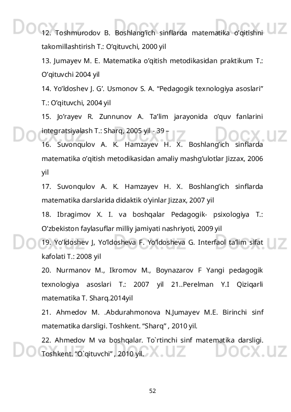 12.   Toshmurodov   B.   Boshlang’ich   sinflarda   matematika   o’qitishni
takomillashtirish T.: O’qituvchi, 2000 yil 
13.   Jumayev   M.   E.   Matematika   o’qitish   metodikasidan   praktikum   T.:
O’qituvchi 2004 yil 
14.   Yo’ldoshev  J.   G’.   Usmonov  S.   A.   “Pedagogik   texnologiya   asoslari”
T.: O’qituvchi, 2004 yil 
15.   Jo’rayev   R.   Zunnunov   A.   Ta’lim   jarayonida   o’quv   fanlarini
integratsiyalash T.: Sharq, 2005 yil - 39 – 
16.   Suvonqulov   A.   K.   Hamzayev   H.   X.   Boshlang’ich   sinflarda
matematika o’qitish metodikasidan amaliy mashg’ulotlar Jizzax, 2006
yil 
17.   Suvonqulov   A.   K.   Hamzayev   H.   X.   Boshlang’ich   sinflarda
matematika darslarida didaktik o’yinlar Jizzax, 2007 yil 
18.   Ibragimov   X.   I.   va   boshqalar   Pedagogik-   psixologiya   T.:
O’zbekiston faylasuflar milliy jamiyati nashriyoti, 2009 yil 
19.   Yo’ldoshev   J,   Yo’ldosheva   F.   Yo’ldosheva   G.   Interfaol   ta’lim   sifat
kafolati T.: 2008 yil 
20.   Nurmanov   M.,   Ikromov   M.,   Boynazarov   F   Yangi   pedagogik
texnologiya   asoslari   T.:   2007   yil   21..Perelman   Y.I   Qiziqarli
matematika T. Sharq.2014yil 
21.   Ahm е dov   M.   .Abdurahmonova   N.Jumay е v   M.E.   Birinchi   sinf
mat е matika darsligi. Toshk е nt. “Sharq” , 2010 yil. 
22.   Ahm е dov   M   va   boshqalar.   To`rtinchi   sinf   mat е matika   darsligi.
Toshk е nt. “O`qituvchi” , 2010 yil. 
52 