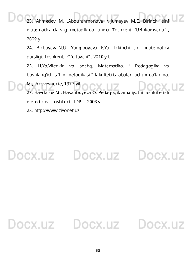 23.   Ahm е dov   M.   .Abdurahmonova   N.Jumay е v   M.E.   Birinchi   sinf
mat е matika   darsligi   m е todik   qo`llanma.   Toshk е nt.   “Uzinkoms е ntr”   ,
2009 yil. 
24.   Bikbay е va.N.U.   Yangiboy е va   E.Ya.   Ikkinchi   sinf   mat е matika
darsligi. Toshk е nt. “O`qituvchi” , 2010 yil. 
25.   H.Ya.Vilenkin   va   boshq.   Matematika.   “   Pedagogika   va
boshlang’ich   ta’lim   metodikasi   “   fakulteti   talabalari   uchun   qo’lanma.
M., Prosveshenie, 1977-yil 
27. Haydarov M., Hasanboy е va O. P е dagogik amaliyotni tashkil etish
m е todikasi. Toshk е nt.  TDPU, 2003 yil. 
28. http://www.ziyonet.uz
53 