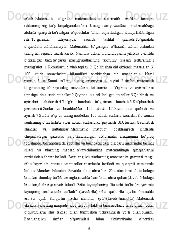 qiladi.   Matematik   to‘garak   matematikadan   sistematik   sinfdan   tashqari
ishlarning   eng   ko‘p   tarqalganidan   biri.   Uning   asosiy   vazifasi   –   matematikaga
alohida   qiziqish   ko‘rsatgan   o‘quvchilar   bilan   bajariladigan   chuqurlashtirilgan
ish.   To‘garaklar   ixtiyoriylik   asosida   tashkil   qilinadi.To’garakda
o’quvchilar   baholanmaydi.   Matematika   to‘garagini   o‘tkazish   uchun   oldindan
uning ish rejasini   tuzish kerak. Namuna uchun Uchinchiyarim yillikda 2-sinfda
o‘tkazilgan   bazi   to‘garak   mashg‘ulotlarining   taxminiy   rejasini   keltiramiz.   I
mashg‘ulot.   1. Rebuslarni o‘ylab topish.   2. Qo‘shishga oid qiziqarli masalalar.   3.
100   ichida   nomerlashni   bilganlikni   tekshirishga   oid   mashqlar.   4.   Hazil
masala.   5.   «   Sonni   to‘ldir,   o‘zing   angrayma   »   o‘yini.   2-sinfda   matematik
to’garakning   ish   rejasidagi   mavzularni   keltiramiz:   1.   Yig’indi   va   ayirmalarni
topishga   doir   soda   misollar   2.Qiymati   bir   xil   bo’lgan   misollar   3.Qo’shish   va
ayirishni   tekshirish   4.To’g’ri   burchak   to’g’rimas   burchak   5.Ko’pburchak
perimetri   6.Sonlar   va   hisoblashlar   .100   ichida   10likdan   otib   qoshish   va
ayirish   7.Sonlar o’qi va uning modellari 100 ichida sonlarni xonadan   8.2-xonali
sonlarning o’nli tarkibi   9.Bir xonali sonlarni ko’paytirish   10.Ulushlar.Geometrik
shakllar   va   kattaliklar.   Matematik   matbuot:   boshlang‘ich   sinflarda
chiqariladigan   gazetalar   va   o‘tkaziladigan   viktorinalar   mazmunini   ko‘proq
topishmoq, boshqotirgich, rebuslar   va boshqa xildagi qiziqarli materiallar tashkil
qiladi   va   ularning   maqsadi   o‘quvchilarning   matematikaga   qiziqishlarini
orttirishdan   iborat   bo‘ladi.   Boshlang‘ich   sinflarning   matematika   gazetasi   rangli
qilib   bajariladi,   masala   va   misollar   rasmlarda   beriladi   va   qiziqarli   xarakterda
bo‘ladi.Masalan:   Masalan:  Savatda oltita olma bor  .Shu olmalarni  oltita bolaga
bittadan shunday   bo’lib beringki,savatda ham bitta olma qolsin.(Javob:5 bolaga
bittadan,6   chisiga   savati   bilan2.   Bitta   tayoqchaning   2ta   uchi   bo’lsa,bir   yarimta
tayoqning   nechta   uchi   bo’ladi?   (Javob:4ta).3.4ta   qush   4ta   qurtni   4minutda
esa,8ta   qush   8ta   qurtni   necha   minutda   eydi?(Javob:4minutda).   Matematik
ekskursiyalarning maqsadi- aniq hayotiy fakt va taassurotlarni talab   qilish, bular
o‘quvchilarni   shu   faktlar   bilan   turmushda   uchrashtirish   yo‘li   bilan   olinadi.
Boshlang‘ich   sinflar   o‘quvchilari   bilan   ekskursiyalar   o‘tkazish
6 