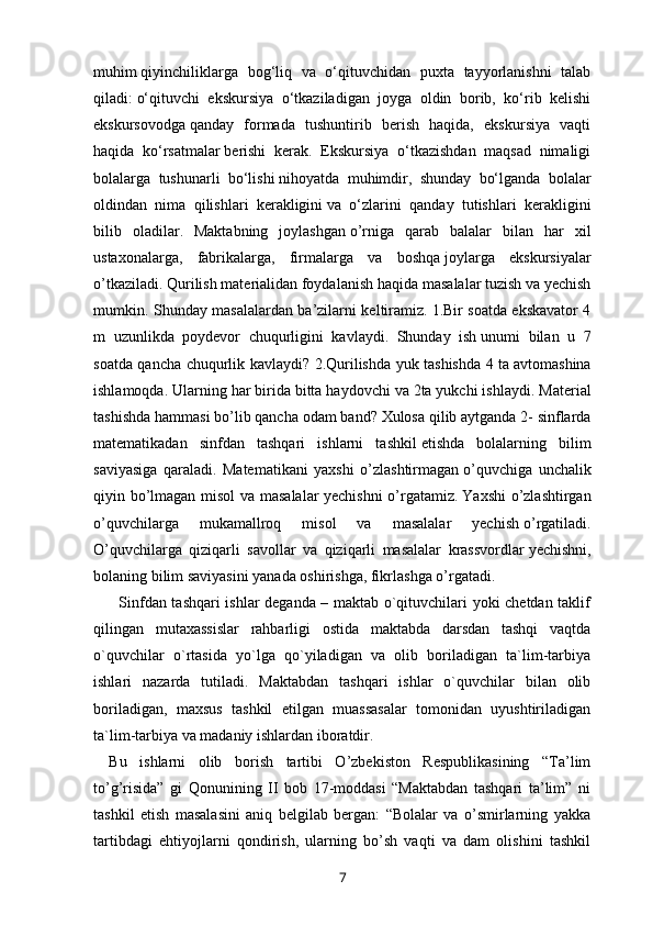 muhim   qiyinchiliklarga   bog‘liq   va   o‘qituvchidan   puxta   tayyorlanishni   talab
qiladi:   o‘qituvchi   ekskursiya   o‘tkaziladigan   joyga   oldin   borib,   ko‘rib   kelishi
ekskursovodga   qanday   formada   tushuntirib   berish   haqida,   ekskursiya   vaqti
haqida   ko‘rsatmalar   berishi   kerak.   Ekskursiya   o‘tkazishdan   maqsad   nimaligi
bolalarga   tushunarli   bo‘lishi   nihoyatda   muhimdir,   shunday   bo‘lganda   bolalar
oldindan   nima   qilishlari   kerakligini   va   o‘zlarini   qanday   tutishlari   kerakligini
bilib   oladilar.   Maktabning   joylashgan   o’rniga   qarab   balalar   bilan   har   xil
ustaxonalarga,   fabrikalarga,   firmalarga   va   boshqa   joylarga   ekskursiyalar
o’tkaziladi. Qurilish materialidan foydalanish haqida   masalalar tuzish va yechish
mumkin. Shunday masalalardan ba’zilarni keltiramiz.   1.Bir soatda ekskavator 4
m   uzunlikda   poydevor   chuqurligini   kavlaydi.   Shunday   ish   unumi   bilan   u   7
soatda qancha chuqurlik kavlaydi? 2.Qurilishda yuk tashishda 4 ta   avtomashina
ishlamoqda. Ularning har birida bitta haydovchi va 2ta yukchi ishlaydi.   Material
tashishda hammasi bo’lib qancha odam band?   Xulosa qilib aytganda 2- sinflarda
matematikadan   sinfdan   tashqari   ishlarni   tashkil   etishda   bolalarning   bilim
saviyasiga   qaraladi.   Matematikani   yaxshi   o’zlashtirmagan   o’quvchiga   unchalik
qiyin bo’lmagan misol  va masalalar yechishni  o’rgatamiz.   Yaxshi o’zlashtirgan
o’quvchilarga   mukamallroq   misol   va   masalalar   yechish   o’rgatiladi.
O’quvchilarga   qiziqarli   savollar   va   qiziqarli   masalalar   krassvordlar   yechishni,
bolaning bilim saviyasini yanada oshirishga, fikrlashga o’rgatadi.  
         Sinfdan tashqari ishlar deganda – maktab o`qituvchilari yoki chetdan taklif
qilingan   mutaxassislar   rahbarligi   ostida   maktabda   darsdan   tashqi   vaqtda
o`quvchilar   o`rtasida   yo`lga   qo`yiladigan   va   olib   boriladigan   ta`lim-tarbiya
ishlari   nazarda   tutiladi.   Maktabdan   tashqari   ishlar   o`quvchilar   bilan   olib
boriladigan,   maxsus   tashkil   etilgan   muassasalar   tomonidan   uyushtiriladigan
ta`lim-tarbiya va madaniy ishlardan iboratdir. 
Bu   ishlarni   olib   borish   tartibi   O’zbekiston   Respublikasining   “Ta’lim
to’g’risida”   gi   Qonunining   II   bob   17-moddasi   “Maktabdan   tashqari   ta’lim”   ni
tashkil   etish   masalasini   aniq   belgilab   bergan:   “Bolalar   va   o’smirlarning   yakka
tartibdagi   ehtiyojlarni   qondirish,   ularning   bo’sh   vaqti   va   dam   olishini   tashkil
7 