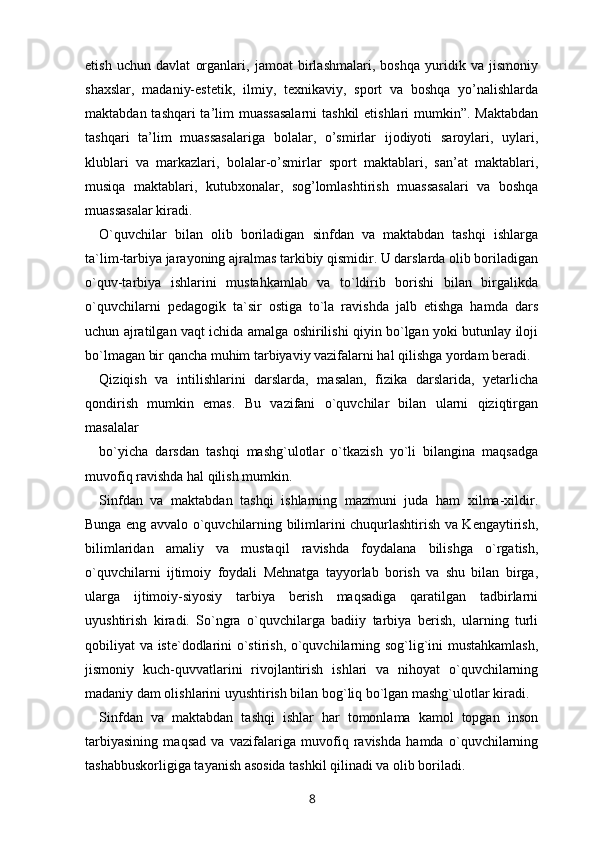 etish   uchun   davlat   organlari,   jamoat   birlashmalari,   boshqa   yuridik   va   jismoniy
shaxslar,   madaniy-estetik,   ilmiy,   texnikaviy,   sport   va   boshqa   yo’nalishlarda
maktabdan tashqari ta’lim muassasalarni  tashkil  etishlari  mumkin”. Maktabdan
tashqari   ta’lim   muassasalariga   bolalar,   o’smirlar   ijodiyoti   saroylari,   uylari,
klublari   va   markazlari,   bolalar-o’smirlar   sport   maktablari,   san’at   maktablari,
musiqa   maktablari,   kutubxonalar,   sog’lomlashtirish   muassasalari   va   boshqa
muassasalar kiradi. 
O`quvchilar   bilan   olib   boriladigan   sinfdan   va   maktabdan   tashqi   ishlarga
ta`lim-tarbiya jarayoning ajralmas tarkibiy qismidir. U darslarda olib boriladigan
o`quv-tarbiya   ishlarini   mustahkamlab   va   to`ldirib   borishi   bilan   birgalikda
o`quvchilarni   pedagogik   ta`sir   ostiga   to`la   ravishda   jalb   etishga   hamda   dars
uchun ajratilgan vaqt ichida amalga oshirilishi qiyin bo`lgan yoki butunlay iloji
bo`lmagan bir qancha muhim tarbiyaviy vazifalarni hal qilishga yordam beradi. 
Qiziqish   va   intilishlarini   darslarda,   masalan,   fizika   darslarida,   yetarlicha
qondirish   mumkin   emas.   Bu   vazifani   o`quvchilar   bilan   ularni   qiziqtirgan
masalalar 
bo`yicha   darsdan   tashqi   mashg`ulotlar   o`tkazish   yo`li   bilangina   maqsadga
muvofiq ravishda hal qilish mumkin. 
Sinfdan   va   maktabdan   tashqi   ishlarning   mazmuni   juda   ham   xilma-xildir.
Bunga eng avvalo o`quvchilarning bilimlarini chuqurlashtirish va Kengaytirish,
bilimlaridan   amaliy   va   mustaqil   ravishda   foydalana   bilishga   o`rgatish,
o`quvchilarni   ijtimoiy   foydali   Mehnatga   tayyorlab   borish   va   shu   bilan   birga,
ularga   ijtimoiy-siyosiy   tarbiya   berish   maqsadiga   qaratilgan   tadbirlarni
uyushtirish   kiradi.   So`ngra   o`quvchilarga   badiiy   tarbiya   berish,   ularning   turli
qobiliyat va iste`dodlarini o`stirish, o`quvchilarning sog`lig`ini mustahkamlash,
jismoniy   kuch-quvvatlarini   rivojlantirish   ishlari   va   nihoyat   o`quvchilarning
madaniy dam olishlarini uyushtirish bilan bog`liq bo`lgan mashg`ulotlar kiradi. 
Sinfdan   va   maktabdan   tashqi   ishlar   har   tomonlama   kamol   topgan   inson
tarbiyasining   maqsad   va   vazifalariga   muvofiq   ravishda   hamda   o`quvchilarning
tashabbuskorligiga tayanish asosida tashkil qilinadi va olib boriladi. 
8 