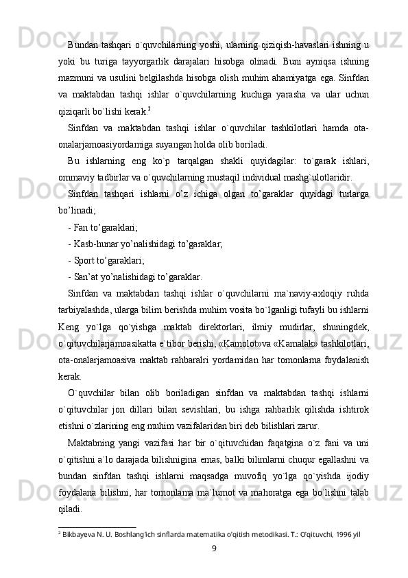 Bundan tashqari  o`quvchilarning yoshi, ularning qiziqish-havaslari  ishning u
yoki   bu   turiga   tayyorgarlik   darajalari   hisobga   olinadi.   Buni   ayniqsa   ishning
mazmuni  va  usulini   belgilashda  hisobga  olish  muhim  ahamiyatga  ega.  Sinfdan
va   maktabdan   tashqi   ishlar   o`quvchilarning   kuchiga   yarasha   va   ular   uchun
qiziqarli bo`lishi kerak. 2
 
Sinfdan   va   maktabdan   tashqi   ishlar   o`quvchilar   tashkilotlari   hamda   ota-
onalarjamoasiyordamiga suyangan holda olib boriladi. 
Bu   ishlarning   eng   ko`p   tarqalgan   shakli   quyidagilar:   to`garak   ishlari,
ommaviy tadbirlar va o`quvchilarning mustaqil individual mashg`ulotlaridir. 
Sinfdan   tashqari   ishlarni   o’z   ichiga   olgan   to’garaklar   quyidagi   turlarga
bo’linadi; 
- Fan to’garaklari; 
- Kasb-hunar yo’nalishidagi to’garaklar; 
- Sport to’garaklari; 
- San’at yo’nalishidagi to’garaklar. 
Sinfdan   va   maktabdan   tashqi   ishlar   o`quvchilarni   ma`naviy-axloqiy   ruhda
tarbiyalashda, ularga bilim berishda muhim vosita bo`lganligi tufayli bu ishlarni
Keng   yo`lga   qo`yishga   maktab   direktorlari,   ilmiy   mudirlar,   shuningdek,
o`qituvchilarjamoasikatta e`tibor berishi, «Kamolot»va «Kamalak» tashkilotlari,
ota-onalarjamoasiva   maktab   rahbaralri   yordamidan   har   tomonlama   foydalanish
kerak. 
O`quvchilar   bilan   olib   boriladigan   sinfdan   va   maktabdan   tashqi   ishlarni
o`qituvchilar   jon   dillari   bilan   sevishlari,   bu   ishga   rahbarlik   qilishda   ishtirok
etishni o`zlarining eng muhim vazifalaridan biri deb bilishlari zarur. 
Maktabning   yangi   vazifasi   har   bir   o`qituvchidan   faqatgina   o`z   fani   va   uni
o`qitishni a`lo darajada bilishnigina emas, balki bilimlarni chuqur egallashni va
bundan   sinfdan   tashqi   ishlarni   maqsadga   muvofiq   yo`lga   qo`yishda   ijodiy
foydalana   bilishni,   har   tomonlama   ma`lumot   va   mahoratga   ega   bo`lishni   talab
qiladi. 
2
 Bikbayeva N. U. Boshlang’ich sinflarda matematika o’qitish metodikasi. T.: O’qituvchi, 1996 yil
9 