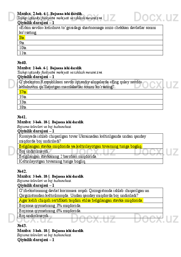Manba: 2 -bob. 6 -§.  Bojxona ishi darslik
Tashqi iqtisodiy faoliyatni mohiyati va ishlash mexanizimi.
Qiyinlik darajasi – 1
«Erkin savdo» kelishuvi to’grisidagi shartnomaga imzo chekkan davlatlar sonini 
ko’rsating. 
8ta.  
9ta. 
10ta. 
11ta. 
№ 4 0 .
Manba:  2-bob. 6 -§.  Bojxona ishi darslik
Tashqi iqtisodiy faoliyatni mohiyati va ishlash mexanizimi.
Qiyinlik darajasi – 1
O’zbekiston Respublikasi savdo iqtisodiy aloqalarda «Eng qulay savdo» 
kelishuvini qo’llayotgan mamlakatlar sonini ko’rsating? 
37ta.  
35ta. 
33ta. 
38ta. 
№ 4 1 .
Manba:  3-bob.  1 0 -§.   Bojxona ishi darslik
Bojxona tolovlari va boj tushunchasi.
Qiyinlik darajasi – 1
Rossiyada ishlab chiqarilgan tovar Ukrainadan keltirilganda undan qanday 
miqdorda boj undiriladi? 
Belgilangan stavka miqdorida va keltirilayotgan tovarning turiga bogliq.
Boj undirilmaydi. 
Belgilangan stavkaning 2 barobari miqdorida. 
Keltirilayotgan tovarning turiga bogliq. 
№ 4 2 .
Manba:  3-bob.  1 0 -§.   Bojxona ishi darslik
Bojxona tolovlari va boj tushunchasi.
Qiyinlik darajasi – 1
O’zbekistonning davlat korxonasi orqali Qozogistonda ishlab chiqarilgan un 
Qirgizistondan keltirilmoqda.  Undan qanday miqdorda boj undiriladi? 
Agar kelib chiqish sertifikati taqdim etilsa belgilangan stavka miqdorida.
Bojxona qiymatining 3% miqdorida. 
Bojxona qiymatining 6% miqdorida. 
Boj undirilmaydi. 
№ 43 .
Manba:  3-bob.  1 0 -§.   Bojxona ishi darslik
Bojxona tolovlari va boj tushunchasi.
Qiyinlik darajasi – 1 
