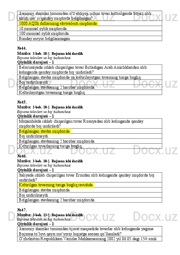 Jismoniy shaxslar tomonidan o’z ehtiyoji uchun tovar keltirilganda bojsiz olib 
kirish me’.ri qanday miqdorda belgilangan? 
1000 AQSh dollarining ekvivalenti miqdorida.
10 minimal oylik miqdorida. 
100 minimal oylik miqdorida. 
Bunday meyor belgilanmagan. 
№ 4 4 .
Manba:  3-bob.  1 0 -§.   Bojxona ishi darslik
Bojxona tolovlari va boj tushunchasi.
Qiyinlik darajasi – 1
Belorussiyada ishlab chiqarilgan tovar Birlashgan Arab Amirliklaridan olib 
kelinganda qanday miqdorda boj undiriladi? 
Belgilangan stavka miqdorida va keltirilayotgan tovarning turiga bogliq. 
Boj undirilmaydi. 
Belgilangan stavkaning 2 barobar miqdorida. 
Keltirilayotgan tovarning turiga bogliq. 
№ 4 5 .
Manba:  3-bob.  1 0 -§.   Bojxona ishi darslik
Bojxona tolovlari va boj tushunchasi.
Qiyinlik darajasi – 1
Mozambikda ishlab chiqarilgan tovar Rossiyadan olib kelinganda qanday 
miqdorda boj undiriladi? 
Belgilangan stavka miqdorida.  
Boj undirilmaydi. 
Belgilangan stavkaning 2 barobar miqdorida. 
Keltirilgan tovarlarning turiga bogliq. 
№ 4 6 .
Manba:  3-bob.  1 0 -§.   Bojxona ishi darslik
Bojxona tolovlari va boj tushunchasi.
Qiyinlik darajasi – 1
Italiyada ishlab chiqarilgan tovar Erondan olib kelinganda qanday miqdorda boj 
undiriladi? 
Keltirilgan tovarning turiga bogliq ravishda.
Belgilangan stavka miqdorida. 
Boj undirilmaydi. 
Belgilangan stavkaning 2 barobar miqdorida. 
№ 47 .
Manba:  3-bob.  1 3 -§.   Bojxona ishi darslik
Bojxona tolovlari va boj tushunchasi.
Qiyinlik darajasi – 1
Jismoniy shaxslar tomonidan tijorat maqsadida tovarlar olib kelinganda yagona 
Bojxona to’lovi qaysi me’yoriy hujjatga asosan qo’llaniladi? 
O’zbekiston Respublikasi Vazirlar Mahkamasining 2002 yil 06.05.dagi 154-sonli  