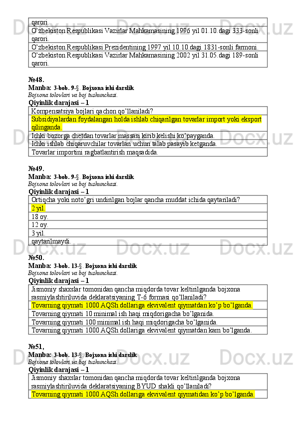 qarori. 
O’zbekiston Respublikasi Vazirlar Mahkamasining 1996 yil 01.10.dagi 333-sonli 
qarori. 
O’zbekiston Respublikasi Prezidentining 1997 yil 10.10.dagi 1831-sonli farmoni. 
O’zbekiston Respublikasi Vazirlar Mahkamasining 2002 yil 31.05.dagi 189-sonli 
qarori. 
№ 48 .
Manba:  3-bob. 9 -§.  Bojxona ishi darslik
Bojxona tolovlari va boj tushunchasi.
Qiyinlik darajasi – 1
Kompensatsiya bojlari qachon qo’llaniladi? 
Subsidiyalardan foydalangan holda ishlab chiqarilgan tovarlar import yoki eksport 
qilinganda.
Ichki bozorga chetdan tovarlar massasi kirib kelishi ko’payganda. 
Ichki ishlab chiqaruvchilar tovarlari uchun talab pasayib ketganda. 
Tovarlar importini ragbatlantirish maqsadida. 
№ 4 9 .
Manba:  3-bob. 9 -§.   Bojxona ishi darslik
Bojxona tolovlari va boj tushunchasi.
Qiyinlik darajasi – 1
Ortiqcha yoki noto’gri undirilgan bojlar qancha muddat ichida qaytariladi? 
2 yil.  
18 oy. 
12 oy. 
3 yil. 
qaytarilmaydi. 
№50.
Manba:  3-bob. 13 -§.   Bojxona ishi darslik
Bojxona tolovlari va boj tushunchasi.
Qiyinlik darajasi – 1
Jismoniy shaxslar tomonidan qancha miqdorda tovar keltirilganda bojxona 
rasmiylashtiriluvida deklaratsiyaning T-6 formasi qo’llaniladi? 
Tovarning qiymati 1000 AQSh dollariga ekvivalent qiymatdan ko’p bo’lganda.
Tovarning qiymati 10 minimal ish haqi miqdorigacha bo’lganida. 
Tovarning qiymati 100 minimal ish haqi miqdorigacha bo’lganida. 
Tovarning qiymati 1000 AQSh dollariga ekvivalent qiymatdan kam bo’lganda. 
№ 51,
Manba:  3-bob. 13 -§.   Bojxona ishi darslik
Bojxona tolovlari va boj tushunchasi.
Qiyinlik darajasi – 1
Jismoniy shaxslar tomonidan qancha miqdorda tovar keltirilganda bojxona 
rasmiylashtiriluvida deklaratsiyaning BYUD shakli qo’llaniladi? 
Tovarning qiymati 1000 AQSh dollariga ekvivalent qiymatidan ko’p bo’lganda. 