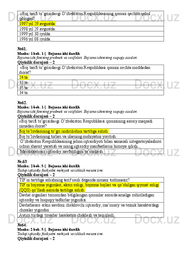  «Boj tarifi to’grisida»gi O’zbekiston Respublikasining qonuni qachon qabul 
qilingan? 
1997 yil 29 avgustda.  
1998 yil 29 avgustda. 
1999 yil 30 iyulda. 
1996 yil 08 iyulda. 
№ 61 .
Manba:  1-bob. 1 -§.  Bojxona ishi darslik
Bojxona   ishi   fanining   predmeti   va   vazifalari .  Bojxona   ishinining   xuquqiy   asoslari.
Qiyinlik darajasi – 2
 «Boj tarifi to’grisida»gi O’zbekiston Respublikasi qonuni nechta moddadan 
iborat? 
24 ta.  
33 ta. 
35 ta. 
34 ta. 
№ 62 .
Manba:  1-bob. 1 -§.  Bojxona ishi darslik
Bojxona   ishi   fanining   predmeti   va   vazifalari .  Bojxona   ishinining   xuquqiy   asoslari.
Qiyinlik darajasi – 2
«Boj tarifi to’grisida»gi O’zbekiston Respublikasi qonunining asosiy maqsadi 
nimadan iborat? 
Boj to’lovlarining to’gri undirilishini tartibga solish.
Boj to’lovlarining turlari va ularning mohiyatini yoritish. 
 O’zbekiston Respublikasining jahon iqtisodiyoti bilan samarali integratsiyalashuvi
uchun sharoit yaratish va uning iqtisodiy manfaatlarini himoya qilish. 
 Mamlakatimiz iqtisodiy xavfsizligini ta’minlash. 
№.63
Manba:  2 -bob.  5 -§.  Bojxona ishi darslik
Tashqi iqtisodiy faoliyatni mohiyati va ishlash mexanizimi.
Qiyinlik darajasi – 2
TIF ni tartibga solishning tarif usuli deganda nimani tushunasiz? 
TIF ni bojxona yigimlari, aksiz soligi, bojxona bojlari va qo’shilgan qiymat soligi 
(QQS) qo’llash asosida tartibga solish.
Davlat organlari tomonidan belgilangan qonunlar asosida amalga oshiriladigan 
iqtisodiy va huquqiy tadbirlar yigindisi. 
Davlatlararo erkin savdoni cheklovchi iqtisodiy, ma’muriy va texnik harakterdagi 
choralar yigindisi. 
Ayrim turdagi tovarlar harakatini cheklash va taqiqlash. 
№ 64 .
Manba: 2 -bob. 5 -§.  Bojxona ishi darslik
Tashqi iqtisodiy faoliyatni mohiyati va ishlash mexanizimi.
Qiyinlik darajasi – 2 