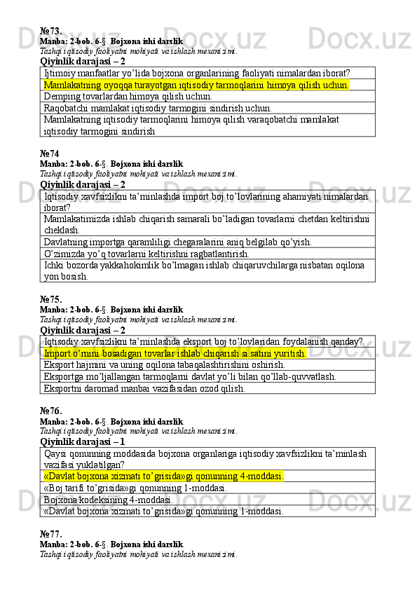 № 73 .
Manba: 2 -bob. 6 -§.  Bojxona ishi darslik
Tashqi iqtisodiy faoliyatni mohiyati va ishlash mexanizimi.
Qiyinlik darajasi – 2
Ijtimoiy manfaatlar yo’lida bojxona organlarining faoliyati nimalardan iborat? 
Mamlakatning oyoqqa turayotgan iqtisodiy tarmoqlarini himoya qilish uchun. 
Demping tovarlardan himoya qilish uchun. 
Raqobatchi mamlakat iqtisodiy tarmogini sindirish uchun. 
Mamlakatning iqtisodiy tarmoqlarini himoya qilish varaqobatchi mamlakat 
iqtisodiy tarmogini sindirish
№ 74
Manba: 2 -bob. 6 -§.  Bojxona ishi darslik
Tashqi iqtisodiy faoliyatni mohiyati va ishlash mexanizimi.
Qiyinlik darajasi – 2
Iqtisodiy xavfsizlikni ta’minlashda import boj to’lovlarining ahamiyati nimalardan 
iborat? 
Mamlakatimizda ishlab chiqarish samarali bo’ladigan tovarlarni chetdan keltirishni
cheklash.
Davlatning importga qaramliligi chegaralarini aniq belgilab qo’yish. 
O’zimizda yo’q tovarlarni keltirishni ragbatlantirish. 
Ichki bozorda yakkahokimlik bo’lmagan ishlab chiqaruvchilarga nisbatan oqilona 
yon bosish. 
№ 75 .
Manba: 2 -bob. 6 -§.  Bojxona ishi darslik
Tashqi iqtisodiy faoliyatni mohiyati va ishlash mexanizimi.
Qiyinlik darajasi – 2
Iqtisodiy xavfsizlikni ta’minlashda eksport boj to’lovlaridan foydalanish qanday? 
Import o’rnini bosadigan tovarlar ishlab chiqarish si.satini yuritish.
Eksport hajmini va uning oqilona tabaqalashtirishini oshirish. 
Eksportga mo’ljallangan tarmoqlarni davlat yo’li bilan qo’llab-quvvatlash. 
Eksportni daromad manbai vazifasidan ozod qilish. 
№ 76 .
Manba: 2 -bob. 6 -§.  Bojxona ishi darslik
Tashqi iqtisodiy faoliyatni mohiyati va ishlash mexanizimi.
Qiyinlik darajasi – 1
Qaysi qonunning moddasida bojxona organlariga iqtisodiy xavfsizlikni ta’minlash 
vazifasi yuklatilgan? 
«Davlat bojxona xizmati to’grisida»gi qonunning 4-moddasi.
«Boj tarifi to’grisida»gi qonunning 1-moddasi. 
Bojxona kodeksining 4-moddasi. 
«Davlat bojxona xizmati to’grisida»gi qonunning 1-moddasi. 
№ 77 .
Manba: 2 -bob. 6 -§.  Bojxona ishi darslik
Tashqi iqtisodiy faoliyatni mohiyati va ishlash mexanizimi. 