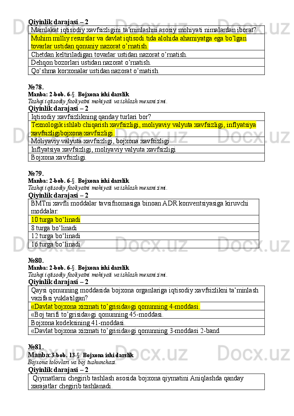 Qiyinlik darajasi – 2
Mamlakat iqtisodiy xavfsizligini ta’minlashni asosiy mohiyati nimalardan iborat? 
Muhim milliy resurslar va davlat iqtisodi.tida alohida ahamiyatga ega bo’lgan 
tovarlar ustidan qonuniy nazorat o’rnatish.
Chetdan keltiriladigan tovarlar ustidan nazorat o’rnatish. 
Dehqon bozorlari ustidan nazorat o’rnatish. 
Qo’shma korxonalar ustidan nazorat o’rnatish. 
№ 78 .
Manba: 2 -bob. 6 -§.  Bojxona ishi darslik
Tashqi iqtisodiy faoliyatni mohiyati va ishlash mexanizimi.
Qiyinlik darajasi – 2
Iqtisodiy xavfsizlikning qanday turlari bor? 
Texnologik ishlab chiqarish xavfsizligi, moliyaviy valyuta xavfsizligi, inflyatsiya 
xavfsizligibojxona xavfsizligi.
Moliyaviy valyuta xavfsizligi, bojxona xavfsizligi
Inflyatsiya xavfsizligi, moliyaviy valyuta xavfsizligi
Bojxona xavfsizligi. 
№ 79 .
Manba: 2 -bob. 6 -§.  Bojxona ishi darslik
Tashqi iqtisodiy faoliyatni mohiyati va ishlash mexanizimi.
Qiyinlik darajasi – 2
BMTni xavfli moddalar tavsifnomasiga binoan ADR konventsiyasiga kiruvchi 
moddalar:
10 turga bo‘linadi
8 turga bo‘linadi
12 turga bo‘linadi
16 turga bo‘linadi
№ 80 .
Manba: 2 -bob. 6 -§.  Bojxona ishi darslik
Tashqi iqtisodiy faoliyatni mohiyati va ishlash mexanizimi.
Qiyinlik darajasi – 2
Qaysi qonunning moddasida bojxona organlariga iqtisodiy xavfsizlikni ta’minlash 
vazifasi yuklatilgan? 
«Davlat bojxona xizmati to’grisida»gi qonunning 4-moddasi.
«Boj tarifi to’grisida»gi qonunning 45-moddasi. 
Bojxona kodeksining 41-moddasi. 
«Davlat bojxona xizmati to’grisida»gi qonunning 3-moddasi 2-band
№ 81 .
Manba: 3-bob.  13 -§.  Bojxona   ishi   darslik
Bojxona   tolovlari va boj tushunchasi.
Qiyinlik darajasi – 2
 Qiymatlarni chegirib tashlash asosida bojxona qiymatini Aniqlashda qanday 
xarajatlar chegirib tashlanadi.  