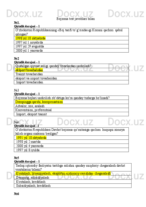 Bojxona test javoblari bilan
№1.
Qiyinlik darajasi – 1
O‘zbekiston Respublikasining «Boj tarifi to‘g‘risida»gi Konuni qachon  qabul 
qilingan?
1998 yil 10 oktya brda
1997 yil 1 noyabrda
1997 yil 29 avgustda
2000 yil 1 yanvarda
№2
Qiyinlik darajasi – 1
Qushilgan qiymat soligi qanday tovarlardan undiriladi?
eksport tovarlaridan
Tranzit tovarlaridan
eksport va import tovarlaridan
 Import tovarlaridan.
№3
Qiyinlik darajasi – 1
Bojxona bojlari undirilish ob’ektiga ko‘ra qanday turlarga bo‘linadi?
Dempingga qarshi, kompensatsion
Advalor, xos, aralash
Konventsion, preferentsial
 Import, eksport transit
№4
Qiyinlik darajasi –1
O‘zbekiston Respublikasi Davlat bojxona qo‘mitasiga qachon  huquqni ximoya 
kilish organi makomi berilgan?
  1991 yil 10 oktyabrda
 1998 yil 2 martda
 2000 yil 4 yanvarda
 1997 yil 8 iyulda
№5
Qiyinlik darajasi – 1
Tashqi iqtisodiy faoliyatni tartibga solishni qanday miqdoriy chegaralash davlat 
vositalarini bilasiz?
 Kvotalash, litsenziyalash, eksportni «ixtiyoriy ravishda» chegaralash
 Demping, subsidiyalash
 Kvotalash, kreditlash
 Subsidiyalash, kreditlash
№6 