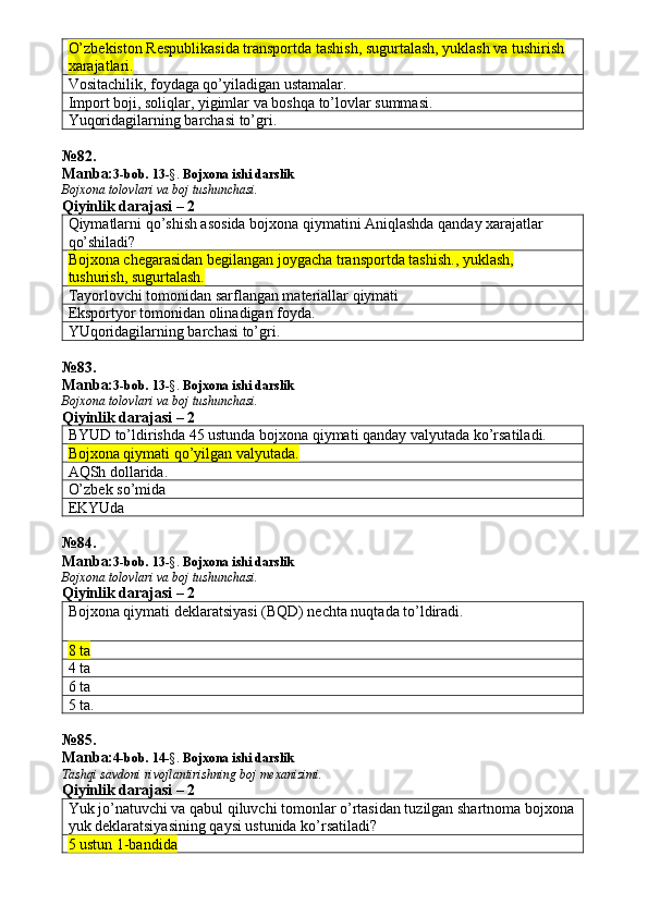 O’zbekiston Respublikasida transportda tashish, sugurtalash, yuklash va tushirish 
xarajatlari.
Vositachilik, foydaga qo’yiladigan ustamalar. 
Import boji, soliqlar, yigimlar va boshqa to’lovlar summasi. 
Yuqoridagilarning barchasi to’gri. 
№ 82 .
Manba: 3-bob.  13 -§.  Bojxona   ishi   darslik
Bojxona   tolovlari va boj tushunchasi.
Qiyinlik darajasi – 2
Qiymatlarni qo’shish asosida bojxona qiymatini Aniqlashda qanday xarajatlar 
qo’shiladi?
Bojxona chegarasidan begilangan joygacha transportda tashish., yuklash, 
tushurish, sugurtalash. 
Tayorlovchi tomonidan sarflangan materiallar qiymati 
Eksportyor tomonidan olinadigan foyda. 
YUqoridagilarning barchasi to’gri. 
№ 83 .
Manba: 3-bob.  13 -§.  Bojxona   ishi   darslik
Bojxona   tolovlari va boj tushunchasi.
Qiyinlik darajasi – 2
BYUD to’ldirishda 45 ustunda bojxona qiymati qanday valyutada ko’rsatiladi. 
Bojxona qiymati qo’yilgan valyutada.
AQSh dollarida. 
O’zbek so’mida 
EKYUda 
№ 84 .
Manba: 3-bob.  13 -§.  Bojxona   ishi   darslik
Bojxona   tolovlari va boj tushunchasi.
Qiyinlik darajasi – 2
Bojxona qiymati deklaratsiyasi (BQD) nechta nuqtada to’ldiradi. 
8 ta  
4 ta 
6 ta 
5 ta. 
№ 85 .
Manba: 4-bob. 14 -§.  Bojxona ishi darslik 
Tashqi savdoni rivojlantirishning boj mexanizimi.
Qiyinlik darajasi – 2
Yuk jo’natuvchi va qabul qiluvchi tomonlar o’rtasidan tuzilgan shartnoma bojxona
yuk deklaratsiyasining qaysi ustunida ko’rsatiladi? 
5 ustun 1-bandida   