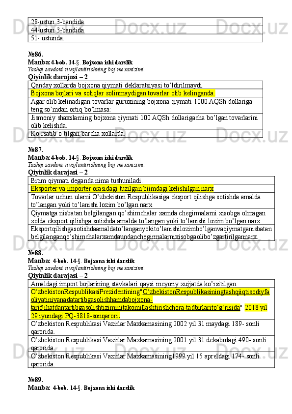 28-ustun 3-bandida 
44-ustun 3-bandida 
51- ustunda. 
№ 86 .
Manba: 4-bob. 14 -§.  Bojxona ishi darslik 
Tashqi savdoni rivojlantirishning boj mexanizimi.
Qiyinlik darajasi – 2
Qanday xollarda bojxona qiymati deklaratsiyasi to’ldirilmaydi. 
Bojxona bojlari va soliqlar solinmaydigan tovarlar olib kelinganda. 
Agar olib kelinadigan tovarlar guruxining bojxona qiymati 1000 AQSh dollariga 
teng so’mdan ortiq bo’lmasa: 
Jismoniy shaxslarning bojxona qiymati 100 AQSh dollarigacha bo’lgan tovarlarini 
olib kelishda. 
Ko’rsatib o’tilgan barcha xollarda. 
№ 87 .
Manba: 4-bob. 14 -§.  Bojxona ishi darslik 
Tashqi savdoni rivojlantirishning boj mexanizimi.
Qiyinlik darajasi – 2
Bitim qiymati deganda nima tushuniladi. 
Eksporter va importer orasidagi tuzilgan biimdagi kelishilgan narx 
Tovarlar uchun ularni O’zbekiston Respublikasiga eksport qilishga sotishda amalda 
to’langan yoki to’lanishi lozim bo’lgan narx. 
Qiymatga nisbatan belgilangan qo’shimchalar xamda chegirmalarni xisobga olmagan 
xolda eksport qilishga sotishda amalda to’langan yoki to’lanishi lozim bo’lgan narx. 
Eksportqilishgasotishdaamaldato’langanyokito’lanishilozimbo’lganvaqiymatganisbatan
belgilanganqo’shimchalarxamdaundanchegirmalarnixisobgaolibo’zgartirilgannarx. 
№ 88 .
Manba:  4-bob. 14 -§.  Bojxona ishi darslik 
Tashqi savdoni rivojlantirishning boj mexanizimi.
Qiyinlik darajasi – 2
Amaldagi import bojlarining stavkalari qaysi meyoriy xujjatda ko’rsitilgan. 
O‘zbekistonRespublikasiPrezidentining " O‘zbekistonRespublikasiningtashqiiqtisodiyfa
oliyatiniyanadatartibgasolishhamdabojxona-
tarifjihatdantartibgasolishtiziminitakomillashtirishchora-tadbirlarito‘g‘risida "  2018 yil 
29 iyundagi   PQ-3818-sonqarori .
O’zbekiston Respublikasi Vazirlar Maxkamasining 2002 yil 31 maydagi 189- sonli 
qarorida. 
O’zbekiston Respublikasi Vazirlar Maxkamasining 2001 yil 31 dekabrdagi 490- sonli 
qarorida. 
O’zbekiston Respublikasi Vazirlar Maxkamasining1999 yil 15 apreldagi 174- sonli 
qarorida. 
№ 89 .
Manba:  4-bob. 14 -§.  Bojxona ishi darslik  