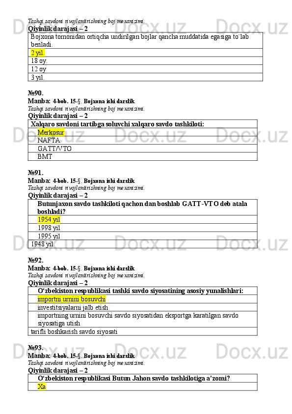 Tashqi savdoni rivojlantirishning boj mexanizimi.
Qiyinlik darajasi – 2
Bojxona tomonidan ortiqcha undirilgan bojlar qancha muddat ida   egasiga to`lab 
beriladi . 
2 yil. 
18 oy. 
12 oy 
3 yil. 
№ 90 .
Manba:  4-bob. 15 -§.  Bojxona ishi darslik 
Tashqi savdoni rivojlantirishning boj mexanizimi.
Qiyinlik darajasi – 2
Xal q aro savdoni tartibga soluvchi xal q aro savdo tashkiloti:
Merkosur
NAFTA
GATT/VTO
BMT
№ 91 .
Manba:  4-bob. 15 -§.  Bojxona ishi darslik 
Tashqi savdoni rivojlantirishning boj mexanizimi.
Qiyinlik darajasi – 2
Butunjaxon savdo tashkiloti qachon dan boshlab GATT-VTO deb atala 
boshladi?
1954 yil
1998 yil
1995 yil
1948 yil
№ 92 .
Manba:  4-bob. 15 -§.  Bojxona ishi darslik 
Tashqi savdoni rivojlantirishning boj mexanizimi.
Qiyinlik darajasi – 2
O‘zbekiston respublikasi tashki savdo siyosatining asosiy yunalishlari:
importni urnini bosuvchi
investitsiyalarni jalb etish
importning urnini bosuvchi savdo siyosatidan eksportga karatilgan savdo 
siyosatiga utish
tarifli boshkarish savdo siyosati
№ 93 .
Manba:  4-bob. 15 -§.  Bojxona ishi darslik 
Tashqi savdoni rivojlantirishning boj mexanizimi.
Qiyinlik darajasi – 2
O‘zbekiston respublikasi Butun Ja h on savdo tashkilotiga a’zomi?
Xa 