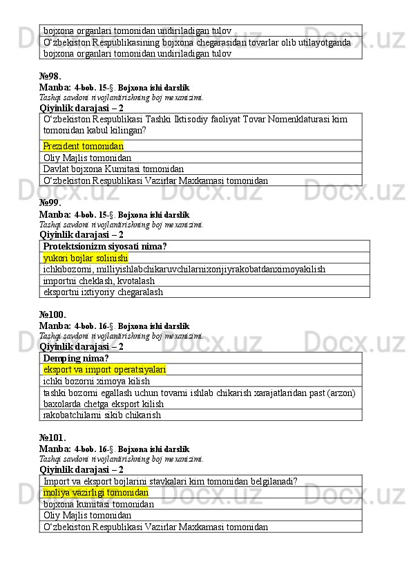bojxona organlari tomonidan undiriladigan tulov
O‘zbekiston Respublikasining bojxona chegarasidan tovarlar olib utilayotganda 
bojxona organlari tomonidan undiriladigan tulov
№ 98 .
Manba:  4-bob. 15 -§.  Bojxona ishi darslik 
Tashqi savdoni rivojlantirishning boj mexanizimi.
Qiyinlik darajasi – 2
O‘zbekiston Respublikasi Tashki Iktisodiy faoliyat Tovar Nomenklaturasi kim 
tomonidan kabul kilingan?
Prezident tomonidan
Oliy Majlis tomonidan
Davlat bojxona Kumitasi tomonidan
O‘zbekiston Respublikasi Vazirlar Maxkamasi tomonidan
№ 99 .
Manba:  4-bob. 15 -§.  Bojxona ishi darslik 
Tashqi savdoni rivojlantirishning boj mexanizimi.
Qiyinlik darajasi – 2
Protektsionizm siyosati nima?
yukori bojlar solinishi
ichkibozorni ,  milliyishlabchikaruvchilarnixorijiyrakobatdanximoyakilish
importni cheklash, kvotalash
eksportni ixtiyoriy chegaralash
№ 100 .
Manba:  4-bob. 16 -§.  Bojxona ishi darslik 
Tashqi savdoni rivojlantirishning boj mexanizimi.
Qiyinlik darajasi – 2
Demping nima?
eksport va import operatsiyalari
ichki bozorni ximoya kilish
tashki bozorni egallash uchun tovarni ishlab chikarish xarajatlaridan past (arzon) 
baxolarda chetga eksport kilish
rakobatchilarni sikib chikarish
№ 101 .
Manba:  4-bob. 16 -§.  Bojxona ishi darslik 
Tashqi savdoni rivojlantirishning boj mexanizimi.
Qiyinlik darajasi – 2
Import va eksport bojlarini stavkalari kim tomonidan belgilanadi?
moliya vazirligi tomonidan
bojxona kumitasi tomonidan
Oliy Majlis tomonidan
O‘zbekiston Respublikasi Vazirlar Maxkamasi tomonidan 