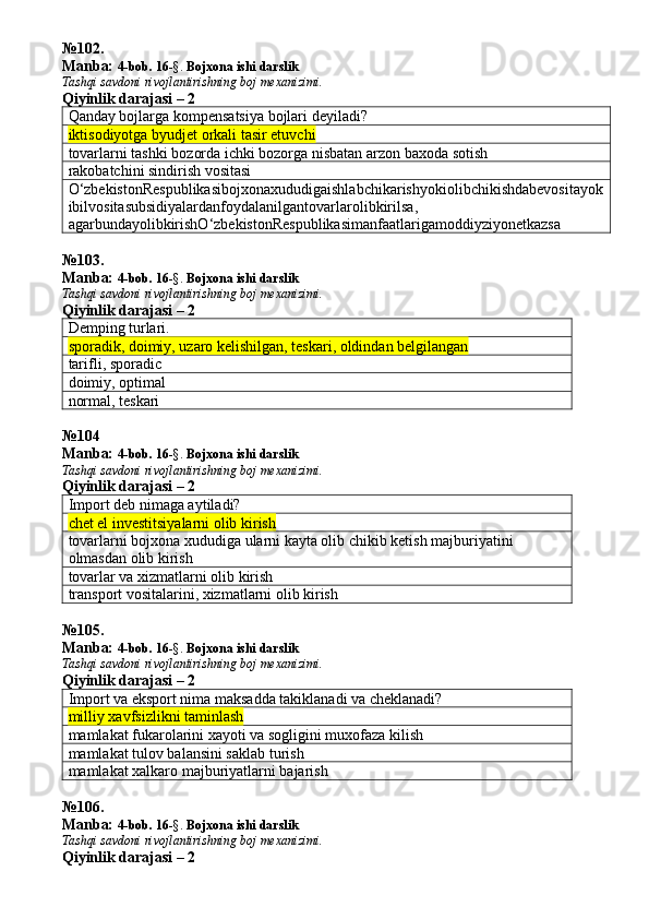 № 102 .
Manba:  4-bob. 16 -§.  Bojxona ishi darslik 
Tashqi savdoni rivojlantirishning boj mexanizimi.
Qiyinlik darajasi – 2
Qanday bojlarga kompensatsiya bojlari deyiladi? 
iktisodiyotga byudjet orkali tasir etuvchi
tovarlarni tashki bozorda ichki bozorga nisbatan arzon baxoda sotish
rakobatchini sindirish vositasi
O ‘ zbekistonRespublikasibojxonaxududigaishlabchikarishyokiolibchikishdabevositayok
ibilvositasubsidiyalardanfoydalanilgantovarlarolibkirilsa , 
agarbundayolibkirishO ‘ zbekistonRespublikasimanfaatlarigamoddiyziyonetkazsa
№ 103 .
Manba:  4-bob. 16 -§.  Bojxona ishi darslik 
Tashqi savdoni rivojlantirishning boj mexanizimi.
Qiyinlik darajasi – 2
Demping turlari.
sporadik, doimiy, uzaro kelishilgan, teskari, oldindan belgilangan
tarifli, sporadic
doimiy, optimal
normal, teskari 
№ 104
Manba:  4-bob. 16 -§.  Bojxona ishi darslik 
Tashqi savdoni rivojlantirishning boj mexanizimi.
Qiyinlik darajasi – 2
Import deb nimaga aytiladi?
chet el investitsiyalarni olib kirish
tovarlarni bojxona xududiga ularni kayta olib chikib ketish majburiyatini 
olmasdan olib kirish
tovarlar va xizmatlarni olib kirish
transport vositalarini, xizmatlarni olib kirish
№ 105 .
Manba:  4-bob. 16 -§.  Bojxona ishi darslik 
Tashqi savdoni rivojlantirishning boj mexanizimi.
Qiyinlik darajasi – 2
Import va eksport nima maksadda takiklanadi va cheklanadi?
milliy xavfsizlikni taminlash
mamlakat fukarolarini xayoti va sogligini muxofaza kilish
mamlakat tulov balansini saklab turish
mamlakat xalkaro majburiyatlarni bajarish
№ 106 .
Manba:  4-bob. 16 -§.  Bojxona ishi darslik 
Tashqi savdoni rivojlantirishning boj mexanizimi.
Qiyinlik darajasi – 2 