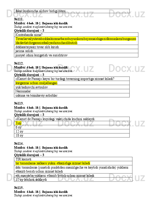 fakat kushimcha ulchov birligi nomi
№ 111 .
Manba:  4-bob. 18 -§.  Bojxona ishi darslik 
Tashqi savdoni rivojlantirishning boj mexanizimi.
Qiyinlik darajasi –  3
Kontrabanda nima?
Tovarlarvalyutavaboshkakimmatbaxobuyumlarnibojxonaishigaoidkonunlarnibuzganxo
ldadavlatchegarasiorkaliyashirinchaolibutish
deklaratsiyasiz tovar olib kirish
jarima solish
jinoyat ishini kuzgatish va surishtiruv
№ 112 .
Manba:  4-bob. 18 -§.  Bojxona ishi darslik 
Tashqi savdoni rivojlantirishning boj mexanizimi.
Qiyinlik darajasi – 3
«Karnet de Passaj» kaysi bir turdagi tovarning importiga xizmat kiladi?
kurgazma uchun muljallangan
yuk tashuvchi avtoulov
Namunalar
uskuna va texnikaviy asboblar
№ 113 .
Manba:  4-bob. 18 -§.  Bojxona ishi darslik 
Tashqi savdoni rivojlantirishning boj mexanizimi.
Qiyinlik darajasi – 3
«Karnet de Passaj» kuyidagi vakt ichida kuchini saklaydi:
3 oy
6 oy
12 oy
18 oy
№ 114 .
Manba:  4-bob. 18 -§.  Bojxona ishi darslik 
Tashqi savdoni rivojlantirishning boj mexanizimi.
Qiyinlik darajasi – 3
TIR karneti:
bir tomonlama xalkaro yukni etkazishga xizmat kiladi
ikki tomonlama (junatish punktidan manzilgacha va kaytish yunalishida) yuklarni 
etkazib berish uchun xizmat kiladi 
etti marotaba yuklarni etkazib berish uchun xizmat kiladi
12 oy kuchini saklaydi
№ 115 .
Manba:  4-bob. 18 -§.  Bojxona ishi darslik 
Tashqi savdoni rivojlantirishning boj mexanizimi. 
