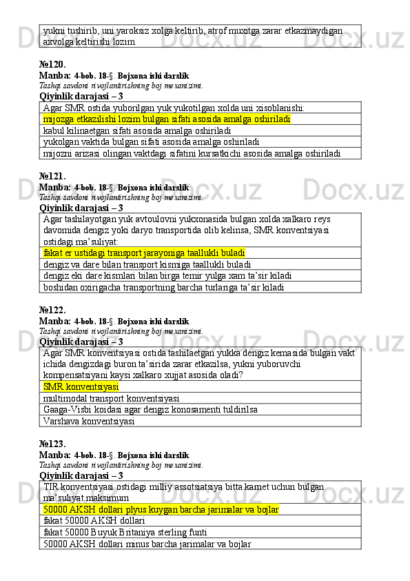 yukni tushirib, uni yaroksiz xolga keltirib, atrof muxitga zarar etkazmaydigan 
axvolga keltirishi lozim
№ 120 .
Manba:  4-bob. 18 -§.  Bojxona ishi darslik 
Tashqi savdoni rivojlantirishning boj mexanizimi.
Qiyinlik darajasi – 3
Agar SMR ostida yuborilgan yuk yukotilgan xolda uni xisoblanishi:
mijozga etkazilishi lozim bulgan sifati asosida amalga oshiriladi
kabul kilinaetgan sifati asosida amalga oshiriladi
yukolgan vaktida bulgan sifati asosida amalga oshiriladi
mijozni arizasi olingan vaktdagi sifatini kursatkichi asosida amalga oshiriladi
№ 121 .
Manba:  4-bob. 18 -§.  Bojxona ishi darslik 
Tashqi savdoni rivojlantirishning boj mexanizimi.
Qiyinlik darajasi – 3
Agar tashilayotgan yuk avtoulovni yukxonasida bulgan xolda xalkaro reys 
davomida dengiz yoki daryo transportida olib kelinsa, SMR konventsiyasi 
ostidagi ma’suliyat:
fakat er ustidagi transport jarayoniga taallukli buladi
dengiz va dare bilan transport kismiga taallukli buladi
dengiz eki dare kismlari bilan birga temir yulga xam ta’sir kiladi
boshidan oxirigacha transportning barcha turlariga ta’sir kiladi
№ 122 .
Manba:  4-bob. 18 -§.  Bojxona ishi darslik 
Tashqi savdoni rivojlantirishning boj mexanizimi.
Qiyinlik darajasi – 3
Agar SMR konventsiyasi ostida tashilaetgan yukka dengiz kemasida bulgan vakt
ichida dengizdagi buron ta’sirida zarar etkazilsa, yukni yuboruvchi 
kompensatsiyani kaysi xalkaro xujjat asosida oladi?
SMR konventsiyasi
multimodal transport konventsiyasi
Gaaga-Visbi koidasi agar dengiz konosamenti tuldirilsa
Varshava konventsiyasi
№ 123 .
Manba:  4-bob. 18 -§.  Bojxona ishi darslik 
Tashqi savdoni rivojlantirishning boj mexanizimi.
Qiyinlik darajasi – 3
TIR konventsiyasi ostidagi milliy assotsiatsiya bitta karnet uchun bulgan 
ma’suliyat maksimum
50000 AKSH dollari plyus kuygan barcha jarimalar va bojlar 
fakat 50000 AKSH dollari
fakat 50000 Buyuk Britaniya sterling funti
50000 AKSH dollari minus barcha jarimalar va bojlar 