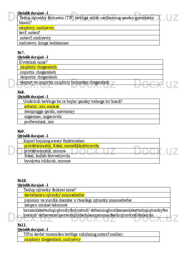 Qiyinlik darajasi –1
Tashqi iqtisodiy faoliyatni (TIF) tartibga solish usullarining qanday guruxlarini 
bilasiz?
miqdoriy, mol iyaviy
tarif, notarif 
 notarif, moliyaviy 
moliyaviy, kuzga tashlanmas 
№ 7 .
Qiyinlik darajasi –1
Kvotalash nima?
  miqdoriy chegaralash  
 importni chegaralash 
 eksportni chegaralash 
 eksport va importni miqdoriy tomondan chegaralash 
№ 8 .
Qiyinlik darajasi –1
Undirilish tartibiga ko`ra bojlar qanday turlarga bo‘linadi?
  advalor, xos, aralash
 dempingga qarshi, mavsumiy
 uzgarmas, uzgaruvchi
 preferentsial, xos
№ 9 .
Qiyinlik darajasi –1
Import bojining asosiy funktsiyalari:
 protektsionistik, fiskal, muvofiklashtiruvchi
 protektsionistik, ximoya
 fiskal, kullab-kuvvatlovchi
 byudjetni tuldirish, ximoya
№ 10 .
Qiyinlik darajasi –1
Tashqi iqtisodiy faoliyat nima?
 davlatlararo iqtisodiy munosabatlar
 jismoniy va yuridik shaxslar o`rtasidagi iqtisodiy munosabatlar
 xalqaro mexnat taksimoti
birmamlakattashqiiqtisodiyfaoliyatsub ’ ektlariningboshkamamlakattashqiiqtisodiyfao
liyatsub ’ ektlarivaxalqarotashqilotlarbilanuzaromanfaatliiqtisodiyalokalaridir .
№ 11 .
Qiyinlik darajasi –1
TIFni davlat tomonidan tartibga solishning notarif usullari:
  miqdoriy chegaralash, moliyaviy 