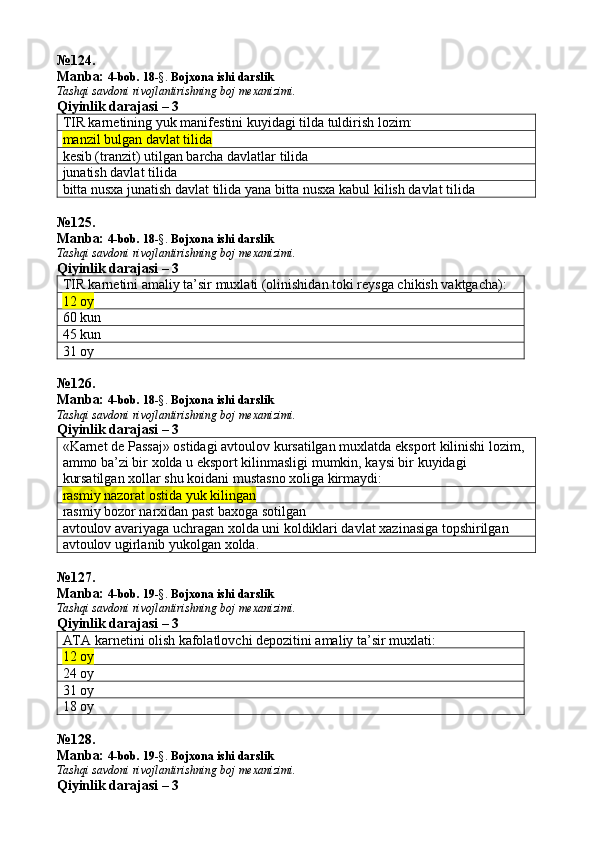 № 124 .
Manba:  4-bob. 18 -§.  Bojxona ishi darslik 
Tashqi savdoni rivojlantirishning boj mexanizimi.
Qiyinlik darajasi – 3
TIR karnetining yuk manifestini kuyidagi tilda tuldirish lozim:
manzil bulgan davlat tilida
kesib (tranzit) utilgan barcha davlatlar tilida
junatish davlat tilida
bitta nusxa junatish davlat tilida yana bitta nusxa kabul kilish davlat tilida
№ 125 .
Manba:  4-bob. 18 -§.  Bojxona ishi darslik 
Tashqi savdoni rivojlantirishning boj mexanizimi.
Qiyinlik darajasi – 3
TIR karnetini amaliy ta’sir muxlati (olinishidan toki reysga chikish vaktgacha):
12 oy
60 kun
45 kun
31 oy
№ 126 .
Manba:  4-bob. 18 -§.  Bojxona ishi darslik 
Tashqi savdoni rivojlantirishning boj mexanizimi.
Qiyinlik darajasi –  3
« Karnet   de   Passaj »  ostidagi   avtoulov   kursatilgan   muxlatda   eksport   kilinishi   lozim , 
ammo   ba ’ zi   bir   xolda   u   eksport   kilinmasligi   mumkin ,  kaysi   bir   kuyidagi  
kursatilgan   xollar   shu   koidani   mustasno   xoliga   kirmaydi :
rasmiy nazorat ostida yuk kilingan
rasmiy bozor narxidan past baxoga sotilgan
avtoulov avariyaga uchragan xolda uni koldiklari davlat xazinasiga topshirilgan
avtoulov ugirlanib yukolgan xolda.
№ 127 .
Manba:  4-bob. 19 -§.  Bojxona ishi darslik 
Tashqi savdoni rivojlantirishning boj mexanizimi.
Qiyinlik darajasi – 3
ATA karnetini olish kafolatlovchi depozitini amaliy ta’sir muxlati:
12 oy
24 oy
31 oy
18 oy
№128.
Manba:  4-bob. 19 -§.  Bojxona ishi darslik 
Tashqi savdoni rivojlantirishning boj mexanizimi.
Qiyinlik darajasi – 3 