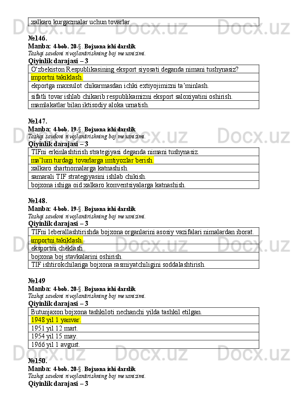 xalkaro kurgazmalar uchun tovarlar
№ 146 .
Manba:  4-bob. 20 -§.  Bojxona ishi darslik 
Tashqi savdoni rivojlantirishning boj mexanizimi.
Qiyinlik darajasi – 3
O‘zbekiston Respublikasining eksport siyosati deganda nimani tushynasiz?
importni takiklash.
ekportga maxsulot chikarmasdan ichki extiyojimizni ta’minlash.
sifatli tovar ishlab chikarib respublikamizni eksport saloxiyatini oshirish.
mamlakatlar bilan iktisodiy aloka urnatish.
№ 147 .
Manba:  4-bob. 19 -§.  Bojxona ishi darslik 
Tashqi savdoni rivojlantirishning boj mexanizimi.
Qiyinlik darajasi – 3
TIFni erkinlashtirish strategiyasi deganda nimani tushynasiz.
ma’lum turdagi tovarlarga imtiyozlar berish.
xalkaro shartnomalarga katnashish.
samarali TIF strategiyasini ishlab chikish.
bojxona ishiga oid xalkaro konventsiyalarga katnashish.
№ 148 .
Manba:  4-bob. 19 -§.  Bojxona ishi darslik 
Tashqi savdoni rivojlantirishning boj mexanizimi.
Qiyinlik darajasi – 3
TIFni leberallashtirishda bojxona organlarini asosiy vazifalari nimalardan iborat.
importni takiklash. 
eksportni cheklash
bojxona boj stavkalarini oshirish.
TIF ishtirokchilariga bojxona rasmiyatchiligini soddalashtirish.
№ 149
Manba:  4-bob. 20 -§.  Bojxona ishi darslik 
Tashqi savdoni rivojlantirishning boj mexanizimi.
Qiyinlik darajasi – 3
Butunjaxon bojxona tashkiloti nechanchi yilda tashkil etilgan.
1948 yil 1 yanvar.
1951 yil 12 mart.
1954 yil 15 may.
1966 yil 1 avgust.
№ 150 .
Manba:  4-bob. 20 -§.  Bojxona ishi darslik 
Tashqi savdoni rivojlantirishning boj mexanizimi.
Qiyinlik darajasi – 3 