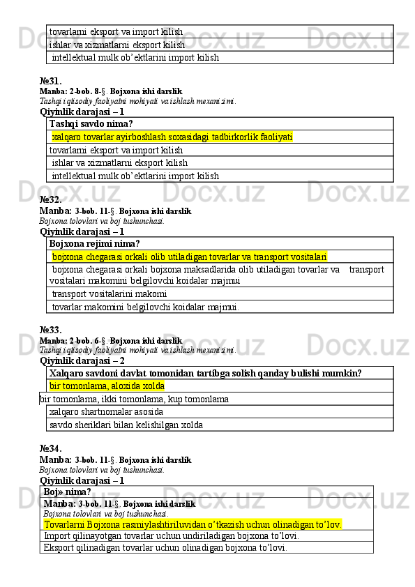 tovarlarni eksport va import kilish
ishlar va xizmatlarni eksport kilish
 intellektual mulk ob’ektlarini import kilish
№ 3 1.
Manba: 2 -bob. 8 -§.  Bojxona ishi darslik
Tashqi iqtisodiy faoliyatni mohiyati va ishlash mexanizimi.
Qiyinlik darajasi – 1
Tashqi savdo nima?
  xalqaro tovarlar ayirboshlash soxasidagi tadbirkorlik faoliyati
tovarlarni eksport va import kilish
 ishlar va xizmatlarni eksport kilish
 intellektual mulk ob’ektlarini import kilish
№ 32 .
Manba:  3-bob. 11 -§.  Bojxona ishi darslik
Bojxona tolovlari va boj tushunchasi.
Qiyinlik darajasi – 1
Bojxona rejimi nima?
  bojxona chegarasi orkali olib utiladigan tovarlar va transport vositalari
 bojxona chegarasi orkali bojxona maksadlarida olib utiladigan tovarlar va    transport 
vositalari makomini belgilovchi koidalar majmui
 transport vositalarini makomi
 tovarlar makomini belgilovchi koidalar majmui.
№ 33 .
Manba: 2 -bob.  6 -§.  Bojxona ishi darslik
Tashqi iqtisodiy faoliyatni mohiyati va ishlash mexanizimi.
Qiyinlik darajasi – 2
Xalqaro savdoni davlat tomonidan tartibga solish qanday bulishi mumkin?
bir tomonlama, aloxida xolda
bir tomonlama, ikki tomonlama, kup tomonlama
xalqaro shartnomalar asosida 
savdo sheriklari bilan kelishilgan xolda
№34.
Manba:  3-bob. 11 -§.  Bojxona ishi darslik
Bojxona tolovlari va boj tushunchasi.
Qiyinlik darajasi – 1
Boj» nima?
Manba:  3-bob.  11 -§.   Bojxona ishi darslik
Bojxona tolovlari va boj tushunchasi.
Tovarlarni Bojxona rasmiylashtiriluvidan o’tkazish uchun olinadigan to’lov.
Import qilinayotgan tovarlar uchun undiriladigan bojxona to’lovi. 
Eksport qilinadigan tovarlar uchun olinadigan bojxona to’lovi.  