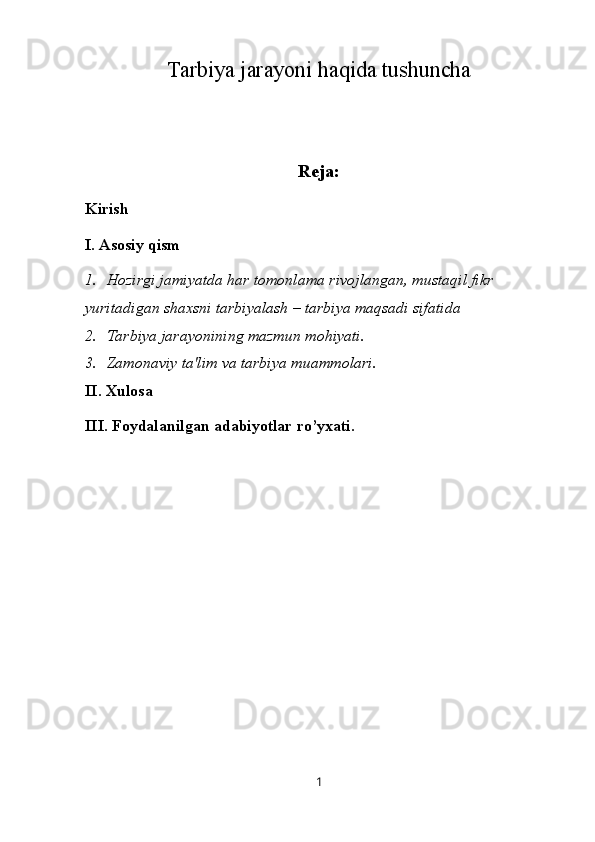 Tarbiya jarayoni haqida tushuncha
Reja:
Kirish
I. Asosiy qism
1. Hozirgi jamiyatda har tomonlama rivojlangan, mustaqil fikr 
yuritadigan shaxsni tarbiyalash – tarbiya maqsadi sifatida
2. Tarbiya jarayonining mazmun mohiyati.
3. Zamonaviy ta'lim va tarbiya muammolari.
II. Xulosa
III. Foydalanilgan adabiyotlar ro’yxati.
1 