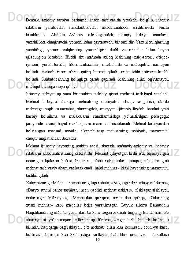 Demak,   axloqiy   tarbiya   barkamol   inson   tarbiyasida   yetakchi   bo’g’in,   insoniy
sifatlarni   yaratuvchi,   shakllantiruvchi,   mukammalikka   erishtiruvchi   vosita
hisoblanadi.   Abdulla   Avloniy   ta'kidlaganidek,   axloqiy   tarbiya   insonlarni
yaxshilikka chaqiruvchi, yomonlikdan qaytaruvchi bir omildir. Yaxshi xulqlarning
yaxshiligi,   yomon   xulqlarning   yomonligini   dadil   va   misollar   bilan   bayon
qiladurg’on   kitobdir.   Xuddi   shu   ma'noda   axloq   kishining   xulq-atvori,   e'tiqod-
iymoni,   yurish-turishi,   fikr-mulohazalari,   mushohada   va   muloqotida   namoyon
bo’ladi.   Axloqli   inson   o’zini   qattiq   hurmat   qiladi,   unda   ichki   intizom   kuchli
bo’ladi.   Suhbatdoshning   ko’ngliga   qarab   gapiradi,   kishining   dilini   og’ritmaydi,
muloqot odobiga rioya qiladi.
Ijtimoiy   tarbiyaning   yana   bir   muhim   tarkibiy   qismi   mehnat   tarbiyasi   sanaladi.
Mehnat   tarbiyasi   shaxsga   mehnatning   mohiyatini   chuqur   anglatish,   ularda
mehnatga   ongli   munosabat,   shuningdek,   muayyan   ijtimoiy-foydali   harakat   yoki
kasbiy   ko’nikma   va   malakalarni   shakllantirishga   yo’naltirilgan   pedagogik
jarayondir.   asosi,   hayot   manbai,   umr   mazmuni   hisoblanadi.   Mehnat   tarbiyasidan
ko’zlangan   maqsad,   avvalo,   o’quvchilarga   mehnatning   mohiyati,   mazmunini
chuqur anglatishdan iboratdir. 
Mehnat   ijtimoiy   hayotning   muhim   asosi,   shaxsda   ma'naviy-axloqiy   va   irodaviy
sifatlarni shakllantirishning kafolatidir. Mehnat qilayotgan kishi o’zi bajarayotgan
ishning   natijalarini   ko’rsa,   his   qilsa,   o’sha   natijalardan   qoniqsa,   rohatlansagina
mehnat tarbiyaviy ahamiyat kasb etadi. halol mehnat - kishi hayotining mazmunini
tashkil qiladi.
Xalqimizning «Mehnat - mehnatning tagi rohat», «Bugungi ishni ertaga qoldirma»,
«Daryo   suvini   bahor   toshirar,   inson   qadrini   mehnat   oshirar»,   «Ishlagan   tishlaydi,
ishlamagan   kishnaydi»,   «Mehnatdan   qo’rqma,   minnatdan   qo’rq»,   «Odamning
xusni   mehnat»   kabi   maqollar   bejiz   yaratilmagan.   Buyuk   alloma   Bahouddin
Naqshbandning «Dil ba yoru, dast ba kor» d е gan xikmati bugungi kunda ham o’z
ahamiyatini   yo’qotmagan.   Allomaning   fikricha,   «Agar   kishi   hunarli   bo’lsa,   u
bilimini   haqiqatga   bag’ishlaydi,   o’z   mehnati   bilan   kun   kechiradi,   bordi-yu   kasbi
bo’lmasa,   bilimini   kun   kechirishga   sarflaydi,   halollikni   unutadi».     Ta'kidlash
10 