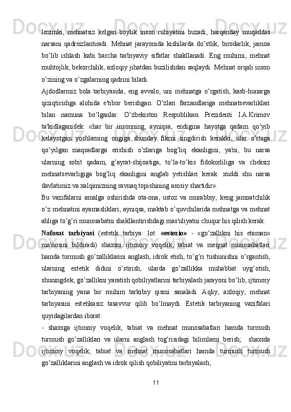 lozimki,   mehnatsiz   k е lgan   boylik   inson   ruhiyatini   buzadi,   harqanday   muqaddas
narsani   qadrsizlantiradi.   Mehnat   jarayonida   kishilarda   do’stlik,   birodarlik,   jamoa
bo’lib   ishlash   kabi   barcha   tarbiyaviy   sifatlar   shakllanadi.   Eng   muhimi,   mehnat
muhtojlik, bekorchilik, axloqiy jihatdan buzilishdan saqlaydi. Mehnat orqali inson
o’zining va o’zgalarning qadrini biladi.
Ajdodlarmiz   bola   tarbiyasida,   eng   avvalo,   uni   mehnatga   o’rgatish,   kasb-hunarga
qiziqtirishga   alohida   e'tibor   berishgan.   O’zlari   farzandlariga   mehnatsevarliklari
bilan   namuna   bo’lganlar.   O’zbekiston   Respublikasi   Prezidenti   I.A.Krimov
ta'kidlaganidek:   «har   bir   insonning,   ayniqsa,   endigina   hayotga   qadam   qo’yib
k е layotgan   yoshlarning   ongiga   shunday   fikrni   singdirish   kerakki,   ular   o’rtaga
qo’yilgan   maqsadlarga   erishish   o’zlariga   bog’liq   ekanligini,   ya'ni,   bu   narsa
ularning   sobit   qadam,   g’ayrat-shijoatiga,   to’la-to’kis   fidokorliliga   va   cheksiz
mehnatsevarligiga   bog’liq   ekanligini   anglab   yetishlari   kerak.   xuddi   shu   narsa
davlatimiz va xalqimizning ravnaq topishining asosiy shartidir».
Bu   vazifalarni   amalga   oshirishda   ota-ona,   ustoz   va   murabbiy,   keng   jamoatchilik
o’z mehnatini ayamasliklari, ayniqsa, maktab o’quvchilarida mehnatga va mehnat
ahliga to’g’ri munosabatni shakllantirishdagi mas'uliyatni chuqur his qilish kerak.
Nafosat   tarbiyasi   (est е tik   tarbiya:   lot.   «estezio»   -   «go’zallikni   his   etaman»
ma'nosini   bildiradi)   shaxsni   ijtimoiy   voqelik,   tabiat   va   meqnat   munosabatlari
hamda turmush go’zalliklarini  anglash, idrok etish, to’g’ri  tushunishni  o’rgantish,
ularning   est е tik   didini   o’stirish,   ularda   go’zallikka   muhabbat   uyg’otish,
shuningdek, go’zallikni yaratish qobiliyatlarini tarbiyalash jarayoni bo’lib, ijtimoiy
tarbiyaning   yana   bir   muhim   tarkibiy   qismi   sanaladi.   Aqliy,   axloqiy,   mehnat
tarbiyasini   est е tikasiz   tasavvur   qilib   bo’lmaydi.   Estetik   tarbiyaning   vazifalari
quyidagilardan iborat: 
-   shaxsga   ijtimoiy   voqelik,   tabiat   va   mehnat   munosabatlari   hamda   turmush
turmush   go’zalliklari   va   ularni   anglash   tog’risidagi   bilimlarni   berish;     shaxsda
ijtimoiy   voqelik,   tabiat   va   mehnat   munosabatlari   hamda   turmush   turmush
go’zalliklarini anglash va idrok qilish qobiliyatini tarbiyalash, 
11 