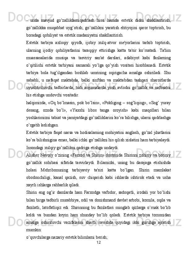 -   unda   mavjud   go’zalliklarniqadrlash   hissi   hamda   est е tik   didni   shakllantirish,
go’zallikka   muqabbat   uyg’otish;   go’zallikni   yaratish   ehtiyojini   qaror   toptirish,   bu
boradagi qobiliyat va est е tik madaniyatni shakllantirish.
Estetik   tarbiya   axloqiy   qiyofa,   ijobiy   xulq-atvor   me'yorlarini   tarkib   toptirish,
ularning   ijodiy   qobiliyatlarini   taraqqiy   ettirishga   katta   ta'sir   ko’rsatadi.   Ta'lim
muassasalarida   musiqa   va   tasviriy   san'at   darslari,   adabiyot   kabi   fanlarning
o’qitilishi   estetik   tarbiyani   samarali   yo’lga   qo’yish   vositasi   hisoblanadi.   Estetik
tarbiya   bola   tug’ilgandan   boshlab   umrining   oqirigacha   amalga   oshiriladi.   Shu
sababli,   u   nafaqat   maktabda,   balki   sinfdan   va   maktabdan   tashqari   sharoitlarda
uyushtiriluvchi   tadbirlarda,   turli   anjumalarda   yosh   avlodni   go’zallik   va   nafosatni
his etishga undovchi vositadir.
halqimizda,   «Oq   bo’lmasin,   pok   bo’lsin»,   «Pokliging   –   sog’liqing»,   «Sog’   yuray
desang,   ozoda   bo’l»,   «Yaxshi   libos   tanga   oroyish»   kabi   maqollari   bilan
yoshlarimizni tabiat va jamiyatdagi go’zalliklarini ko’ra bilishga, ularni qadrlashga
o’rgatib k е lishgan.
Estetik   tarbiya   faqat   narsa   va   hodisalarning   mohiyatini   anglash,   go’zal   jihatlarini
ko’ra bilishnigina emas, balki ichki go’zallikni his qilish xislatini ham tarbiyalaydi.
Insondagi xulqiy go’zallikni qadriga etishga undaydi.
Alisher Navoiy o’zining «Farxod va Shirin» dostonida Shirinni zohiriy va botiniy
go’zallik   sohibasi   sifatida   tasvirlaydi.   Bilamizki,   uning   bu   darajaga   etishishda
holasi   Mehribonuning   tarbiyaviy   ta'siri   katta   bo’lgan.   Shirin   mamlakat
obodonchiligi,   kanal   qazish,   suv   chiqarish   kabi   ishlarda   ishtirok   etadi   va   usha
xayrli ishlarga rahbarlik qiladi.
Shirin   eng   og’ir   damlarda   ham   Farxodga   vafodor,   sadoqatli,   irodali   yor   bo’lishi
bilan birga tadbirli murabbiya, odil va donishmand davlat arbobi, komila, oqila va
fazilatli,   latofatliqiz   edi.   Shirinning   bu   fazilatlari   minglab   qizlarga   o’rnak   bo’lib
k е ldi   va   bundan   keyin   ham   shunday   bo’lib   qoladi.   Estetik   tarbiya   tomonidan
amalga   oshiriluvchi   vazifalarini   shartli   ravishda   quyidagi   ikki   guruhga   ajratish
mumkin: 
o’quvchilarga nazariy est е tik bilimlarni berish;
12 