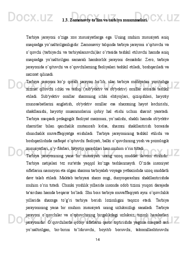 1.3. Zamonaviy ta'lim va tarbiya muammolari.
Tarbiya   jarayoni   o’ziga   xos   xususiyatlarga   ega.   Uning   muhim   xususiyati   aniq
maqsadga yo’naltirilganligidir. Zamonaviy talqinda tarbiya jarayoni o’qituvchi va
o’quvchi   (tarbiyachi   va   tarbiyalanuvchi)lar   o’rtasida   tashkil   etiluvchi   hamda   aniq
maqsadga   yo’naltirilgan   samarali   hamkorlik   jarayoni   demakdir.   Zero,   tarbiya
jarayonida o’qituvchi va o’quvchilarning faoliyalari tashkil etiladi, boshqariladi va
nazorat qilinadi. 
Tarbiya   jarayoni   ko’p   qirrali   jarayon   bo’lib,   ular   tarbiya   mohiyatini   yoritishga
xizmat   qiluvchi   ichki   va   tashqi   (sub'yektiv   va   ob'yektiv)   omillar   asosida   tashkil
etiladi.   Sub'yektiv   omillar   shaxsning   ichki   ehtiyojlari,   qiziqishlari,   hayotiy
munosabatlarini   anglatish,   ob'yektiv   omillar   esa   shaxsning   hayot   kechirishi,
shakllanishi,   hayotiy   muammolarini   ijobiy   hal   etishi   uchun   sharoit   yaratadi.
Tarbiya maqsadi  pedagogik faoliyat  mazmuni, yo’nalishi, shakli  hamda ob'yektiv
sharoitlar   bilan   qanchalik   mutanosib   k е lsa,   shaxsni   shakllantirish   borasida
shunchalik   muvaffaqiyatga   erishiladi.   Tarbiya   jarayonining   tashkil   etilishi   va
boshqarilishida nafaqat o’qituvchi faoliyati, balki o’quvchining yosh va psixologik
xususiyatlari, o’y-fikrlari, hayotiy qarashlari ham muhim o’rin tutadi.
Tarbiya   jarayonining   yana   bir   xususiyati   uning   uzoq   muddat   davom   etishidir.
Tarbiya   natijalari   tez   sur'atda   yaqqol   ko’zga   tashlanmaydi.   O’zida   insoniyat
sifatlarini namoyon eta olgan shaxsni tarbiyalab voyaga yetkazishda uzoq muddatli
davr   talab   etiladi.   Maktab   tarbiyasi   shaxs   ongi,   dunyoqarashini   shakllantirishda
muhim o’rin tutadi. Chunki yoshlik yillarida insonda odob tizimi  yuqori darajada
ta'sirchan hamda beqaror bo’ladi. Shu bois tarbiya muvaffaqiyati ayni o’quvchilik
yillarida   shaxsga   to’g’ri   tarbiya   berish   lozimligini   taqozo   etadi.   Tarbiya
jarayonining   yana   bir   muhim   xususiyati   uning   uzluksizligi   sanaladi.   Tarbiya
jarayoni   o’quvchilar   va   o’qituvchining   birgalikdagi   uzluksiz,   tizimli   harakatlari
jarayonidir.   O’quvchilarda   ijobiy   sifatlarni   qaror   toptirishda   yagona   maqsad   sari
yo’naltirilgan,   bir-birini   to’ldiruvchi,   boyitib   boruvchi,   takomillashtiruvchi
14 