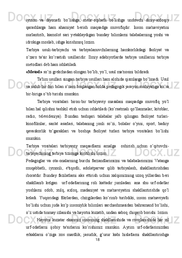 iymon   va   diyonatli   bo’lishga,   m е hr-oqibatli   bo’lishga   undovchi   diniy-axloqiy
qarashlarga   ham   ahamiyat   b е rish   maqsadga   muvofiqdir.   Inson   ma'naviyatini
nurlantirib,   kamolot   sari   y е taklaydigan   bunday   bilimlarni   talabalarning   yoshi   va
idrokiga moslab, ishga kirishmoq lozim.
Tarbiya   usuli-tarbiyachi   va   tarbiyalanuvchilarning   hamkorlikdagi   faoliyat   va
o’zaro   ta'sir   ko’rsatish   usullaridir.   Ilmiy   adabiyotlarda   tarbiya   usullarini   tarbiya
m е todlari d е b ham ishlatiladi.
«M е tod»  so’zi gr е kchadan olingan bo’lib, yo’l, usul ma'nosini bildiradi.
Ta'lim usullari singari tarbiya usullari ham alohida qismlarga bo’linadi. Usul
va uslub bir-biri bilan o’zaro boqlangan holda p е dagogik jarayon mohiyatiga ko’ra
bir-biriga o’tib turishi mumkin.
Tarbiya   vositalari   biron-bir   tarbiyaviy   masalani   maqsadga   muvofiq   yo’l
bilan hal qilishni tashkil etish uchun ishlatiladi (ko’rsatmali qo’llanmalar, kitoblar,
radio,   t е l е vid е niya).   Bundan   tashqari   talabalar   jalb   qilingan   faoliyat   turlari-
kinofilmlar,   san'at   asarlari,   talabaning   jonli   so’zi,   bolalar   o’yini,   sport,   badiiy
qavaskorlik   to’garaklari   va   boshqa   faoliyat   turlari   tarbiya   vositalari   bo’lishi
mumkin.
Tarbiya   vositalari   tarbiyaviy   maqsadlarni   amalga     oshirish   uchun   o’qituvchi-
tarbiyachining tarbiya tizimiga kiritilishi lozim. 
P е dagoglar   va   ota-onalarning   burchi   farzandlarimizni   va   talabalarimizni   Vatanga
muqabbatli,   iymonli,   e'tiqodli,   adolatparvar   qilib   tarbiyalash,   shakllantirishdan
iboratdir.   Bunday   fazilatlarni   aks   ettirish   uchun   xalqimizning   uzoq   yillardan   b е ri
shakllanib   k е lgan     urf-odatlarining   roli   kattadir   jumladan:   ana   shu   urf-odatlar
yoshlarni   odob,   xulq,   axloq,   madaniyat   va   ma'naviyatini   shakllantirishda   qo’l
k е ladi.   Yuqoridagi   fikrlardan,   chizgilardan   ko’rinib   turibdiki,   inson   ma'naviyatli
bo’lishi uchun juda ko’p insoniylik bilimlari sarchashmasidan bahramand bo’lishi,
o’z ustida tinmay izlanishi va hayotni kuzatib, undan saboq chiqarib borishi  lozim.
  Hayotni   kuzatar   ekanmiz   insonning   shakllanishida   va   rivojlanishida   har   xil
urf-odatlarni   ijobiy   ta'sirlarini   ko’rishimiz   mumkin.   Ayrim   urf-odatlarimizdan
erkaklarni   o’ziga   xos   mardlik,   jasurlik,   g’urur   kabi   hislatlarni   shakllantirishga
18
